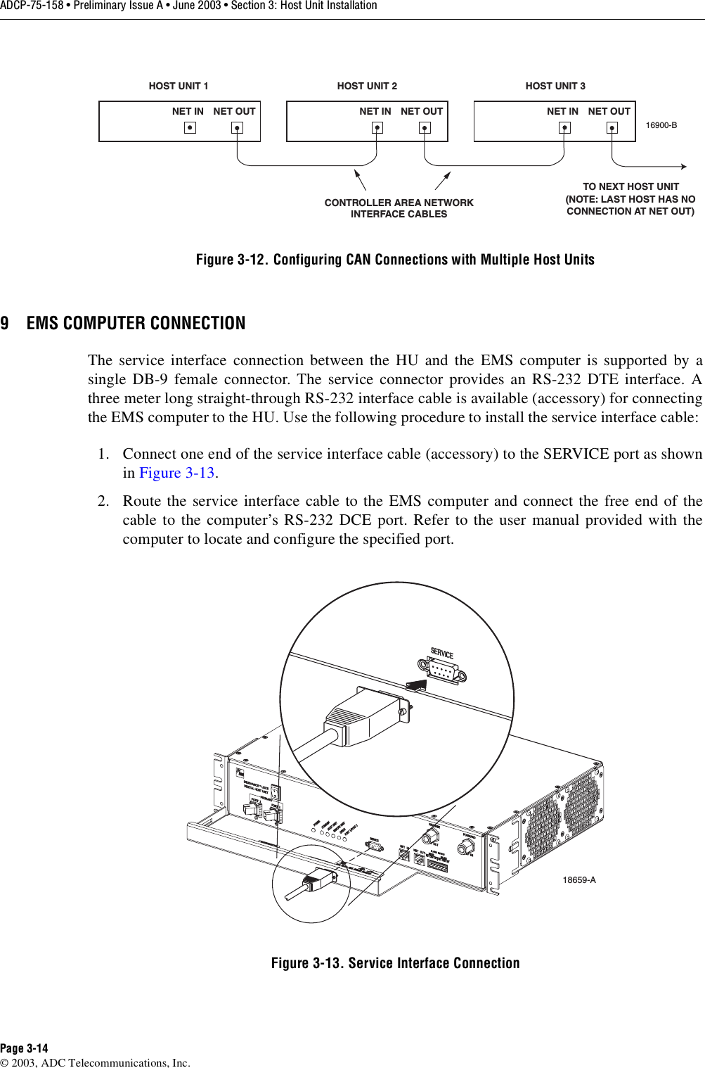ADCP-75-158 • Preliminary Issue A • June 2003 • Section 3: Host Unit InstallationPage 3-14© 2003, ADC Telecommunications, Inc.Figure 3-12. Configuring CAN Connections with Multiple Host Units9 EMS COMPUTER CONNECTIONThe service interface connection between the HU and the EMS computer is supported by asingle DB-9 female connector. The service connector provides an RS-232 DTE interface. Athree meter long straight-through RS-232 interface cable is available (accessory) for connectingthe EMS computer to the HU. Use the following procedure to install the service interface cable: 1. Connect one end of the service interface cable (accessory) to the SERVICE port as shownin Figure 3-13. 2. Route the service interface cable to the EMS computer and connect the free end of thecable to the computer’s RS-232 DCE port. Refer to the user manual provided with thecomputer to locate and configure the specified port. Figure 3-13. Service Interface ConnectionHOST UNIT 1 HOST UNIT 2 HOST UNIT 3NET IN NET OUT NET IN NET OUT NET IN NET OUT16900-BCONTROLLER AREA NETWORKINTERFACE CABLESTO NEXT HOST UNIT(NOTE: LAST HOST HAS NOCONNECTION AT NET OUT)18659-A