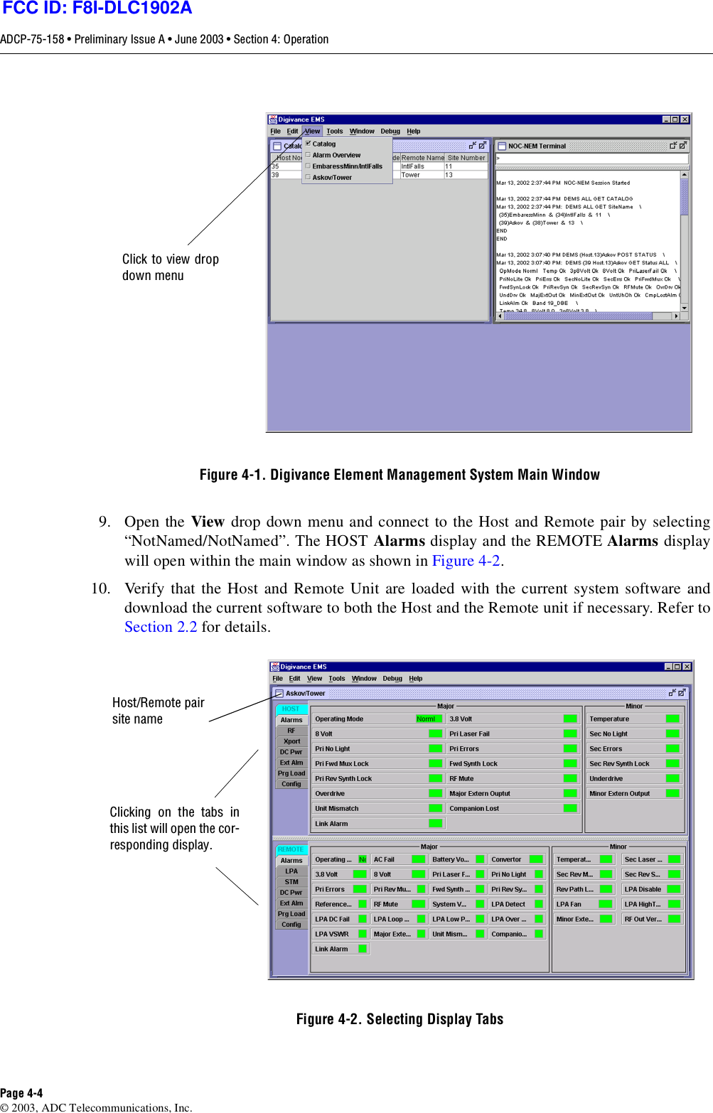 ADCP-75-158 • Preliminary Issue A • June 2003 • Section 4: OperationPage 4-4© 2003, ADC Telecommunications, Inc.Figure 4-1. Digivance Element Management System Main Window9. Open the View drop down menu and connect to the Host and Remote pair by selecting“NotNamed/NotNamed”. The HOST Alarms display and the REMOTE Alarms displaywill open within the main window as shown in Figure 4-2. 10. Verify that the Host and Remote Unit are loaded with the current system software anddownload the current software to both the Host and the Remote unit if necessary. Refer toSection 2.2 for details. Figure 4-2. Selecting Display TabsClick to view dropdown menuClicking on the tabs inthis list will open the cor-responding display.Host/Remote pairsite nameFCC ID: F8I-DLC1902A