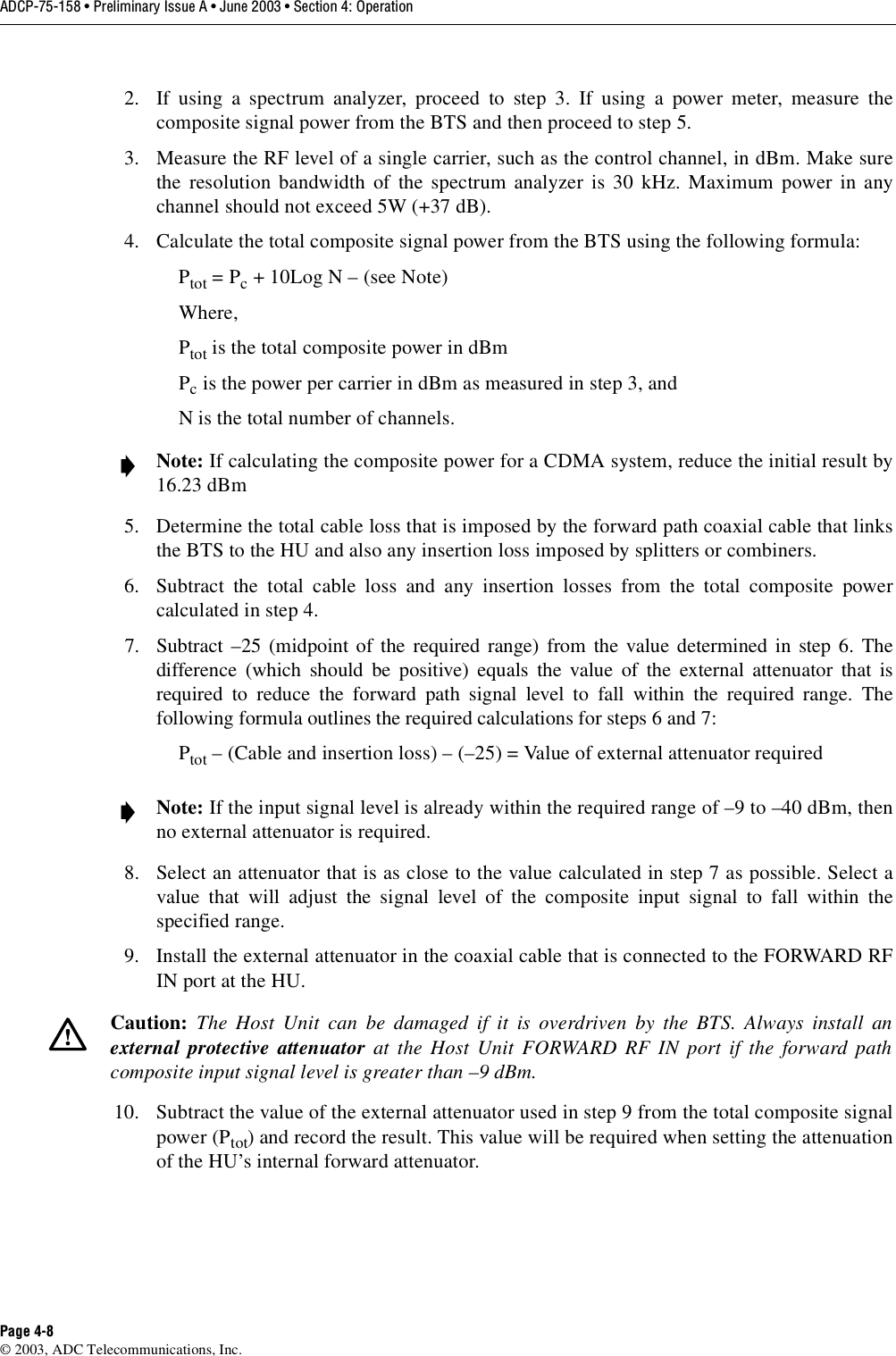 ADCP-75-158 • Preliminary Issue A • June 2003 • Section 4: OperationPage 4-8© 2003, ADC Telecommunications, Inc.2. If using a spectrum analyzer, proceed to step 3. If using a power meter, measure thecomposite signal power from the BTS and then proceed to step 5.3. Measure the RF level of a single carrier, such as the control channel, in dBm. Make surethe resolution bandwidth of the spectrum analyzer is 30 kHz. Maximum power in anychannel should not exceed 5W (+37 dB). 4. Calculate the total composite signal power from the BTS using the following formula: Ptot = Pc + 10Log N – (see Note)Where,Ptot is the total composite power in dBmPc is the power per carrier in dBm as measured in step 3, andN is the total number of channels. 5. Determine the total cable loss that is imposed by the forward path coaxial cable that linksthe BTS to the HU and also any insertion loss imposed by splitters or combiners. 6. Subtract the total cable loss and any insertion losses from the total composite powercalculated in step 4. 7. Subtract –25 (midpoint of the required range) from the value determined in step 6. Thedifference (which should be positive) equals the value of the external attenuator that isrequired to reduce the forward path signal level to fall within the required range. Thefollowing formula outlines the required calculations for steps 6 and 7: Ptot – (Cable and insertion loss) – (–25) = Value of external attenuator required8. Select an attenuator that is as close to the value calculated in step 7 as possible. Select avalue that will adjust the signal level of the composite input signal to fall within thespecified range. 9. Install the external attenuator in the coaxial cable that is connected to the FORWARD RFIN port at the HU. 10. Subtract the value of the external attenuator used in step 9 from the total composite signalpower (Ptot) and record the result. This value will be required when setting the attenuationof the HU’s internal forward attenuator. Note: If calculating the composite power for a CDMA system, reduce the initial result by16.23 dBm Note: If the input signal level is already within the required range of –9 to –40 dBm, thenno external attenuator is required. Caution: The Host Unit can be damaged if it is overdriven by the BTS. Always install anexternal protective attenuator at the Host Unit FORWARD RF IN port if the forward pathcomposite input signal level is greater than –9 dBm. 