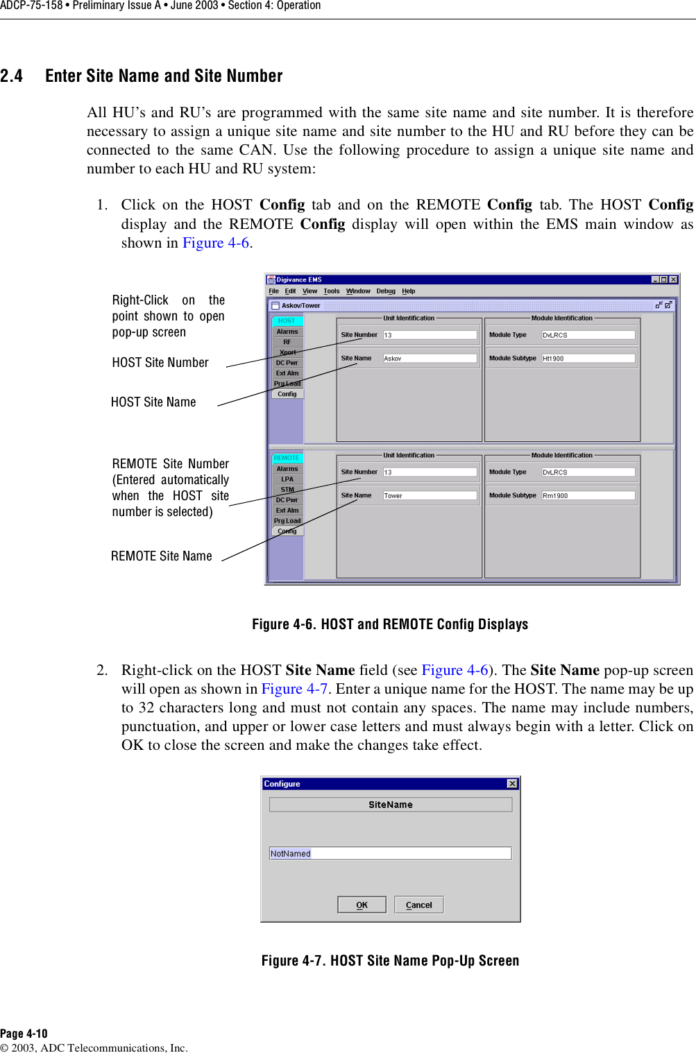 ADCP-75-158 • Preliminary Issue A • June 2003 • Section 4: OperationPage 4-10© 2003, ADC Telecommunications, Inc.2.4 Enter Site Name and Site NumberAll HU’s and RU’s are programmed with the same site name and site number. It is thereforenecessary to assign a unique site name and site number to the HU and RU before they can beconnected to the same CAN. Use the following procedure to assign a unique site name andnumber to each HU and RU system:1. Click on the HOST Config tab and on the REMOTE Config tab. The HOST Configdisplay and the REMOTE Config display will open within the EMS main window asshown in Figure 4-6. Figure 4-6. HOST and REMOTE Config Displays2. Right-click on the HOST Site Name field (see Figure 4-6). The Site Name pop-up screenwill open as shown in Figure 4-7. Enter a unique name for the HOST. The name may be upto 32 characters long and must not contain any spaces. The name may include numbers,punctuation, and upper or lower case letters and must always begin with a letter. Click onOK to close the screen and make the changes take effect. Figure 4-7. HOST Site Name Pop-Up ScreenHOST Site NumberHOST Site NameREMOTE Site Number(Entered automaticallywhen the HOST sitenumber is selected)REMOTE Site NameRight-Click on thepoint shown to openpop-up screen