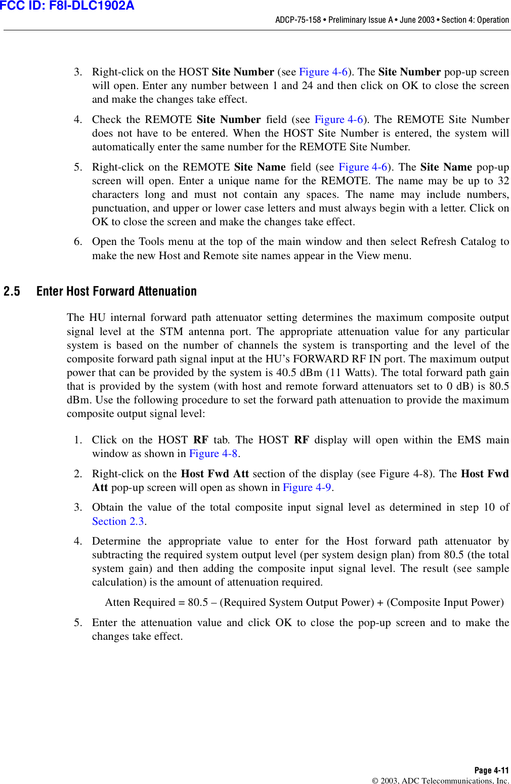ADCP-75-158 • Preliminary Issue A • June 2003 • Section 4: OperationPage 4-11© 2003, ADC Telecommunications, Inc.3. Right-click on the HOST Site Number (see Figure 4-6). The Site Number pop-up screenwill open. Enter any number between 1 and 24 and then click on OK to close the screenand make the changes take effect. 4. Check the REMOTE Site Number field (see Figure 4-6). The REMOTE Site Numberdoes not have to be entered. When the HOST Site Number is entered, the system willautomatically enter the same number for the REMOTE Site Number. 5. Right-click on the REMOTE Site Name field (see Figure 4-6). The Site Name pop-upscreen will open. Enter a unique name for the REMOTE. The name may be up to 32characters long and must not contain any spaces. The name may include numbers,punctuation, and upper or lower case letters and must always begin with a letter. Click onOK to close the screen and make the changes take effect. 6. Open the Tools menu at the top of the main window and then select Refresh Catalog tomake the new Host and Remote site names appear in the View menu. 2.5 Enter Host Forward AttenuationThe HU internal forward path attenuator setting determines the maximum composite outputsignal level at the STM antenna port. The appropriate attenuation value for any particularsystem is based on the number of channels the system is transporting and the level of thecomposite forward path signal input at the HU’s FORWARD RF IN port. The maximum outputpower that can be provided by the system is 40.5 dBm (11 Watts). The total forward path gainthat is provided by the system (with host and remote forward attenuators set to 0 dB) is 80.5dBm. Use the following procedure to set the forward path attenuation to provide the maximumcomposite output signal level: 1. Click on the HOST RF tab. The HOST RF display will open within the EMS mainwindow as shown in Figure 4-8. 2. Right-click on the Host Fwd Att section of the display (see Figure 4-8). The Host FwdAtt pop-up screen will open as shown in Figure 4-9. 3. Obtain the value of the total composite input signal level as determined in step 10 ofSection 2.3. 4. Determine the appropriate value to enter for the Host forward path attenuator bysubtracting the required system output level (per system design plan) from 80.5 (the totalsystem gain) and then adding the composite input signal level. The result (see samplecalculation) is the amount of attenuation required. Atten Required = 80.5 – (Required System Output Power) + (Composite Input Power)5. Enter the attenuation value and click OK to close the pop-up screen and to make thechanges take effect. FCC ID: F8I-DLC1902A