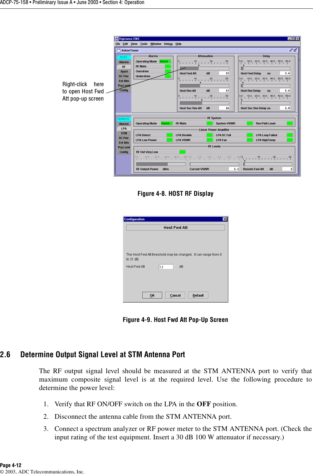 ADCP-75-158 • Preliminary Issue A • June 2003 • Section 4: OperationPage 4-12© 2003, ADC Telecommunications, Inc.Figure 4-8. HOST RF DisplayFigure 4-9. Host Fwd Att Pop-Up Screen2.6 Determine Output Signal Level at STM Antenna PortThe RF output signal level should be measured at the STM ANTENNA port to verify thatmaximum composite signal level is at the required level. Use the following procedure todetermine the power level:1. Verify that RF ON/OFF switch on the LPA in the OFF position. 2. Disconnect the antenna cable from the STM ANTENNA port. 3. Connect a spectrum analyzer or RF power meter to the STM ANTENNA port. (Check theinput rating of the test equipment. Insert a 30 dB 100 W attenuator if necessary.) Right-click hereto open Host FwdAtt pop-up screen