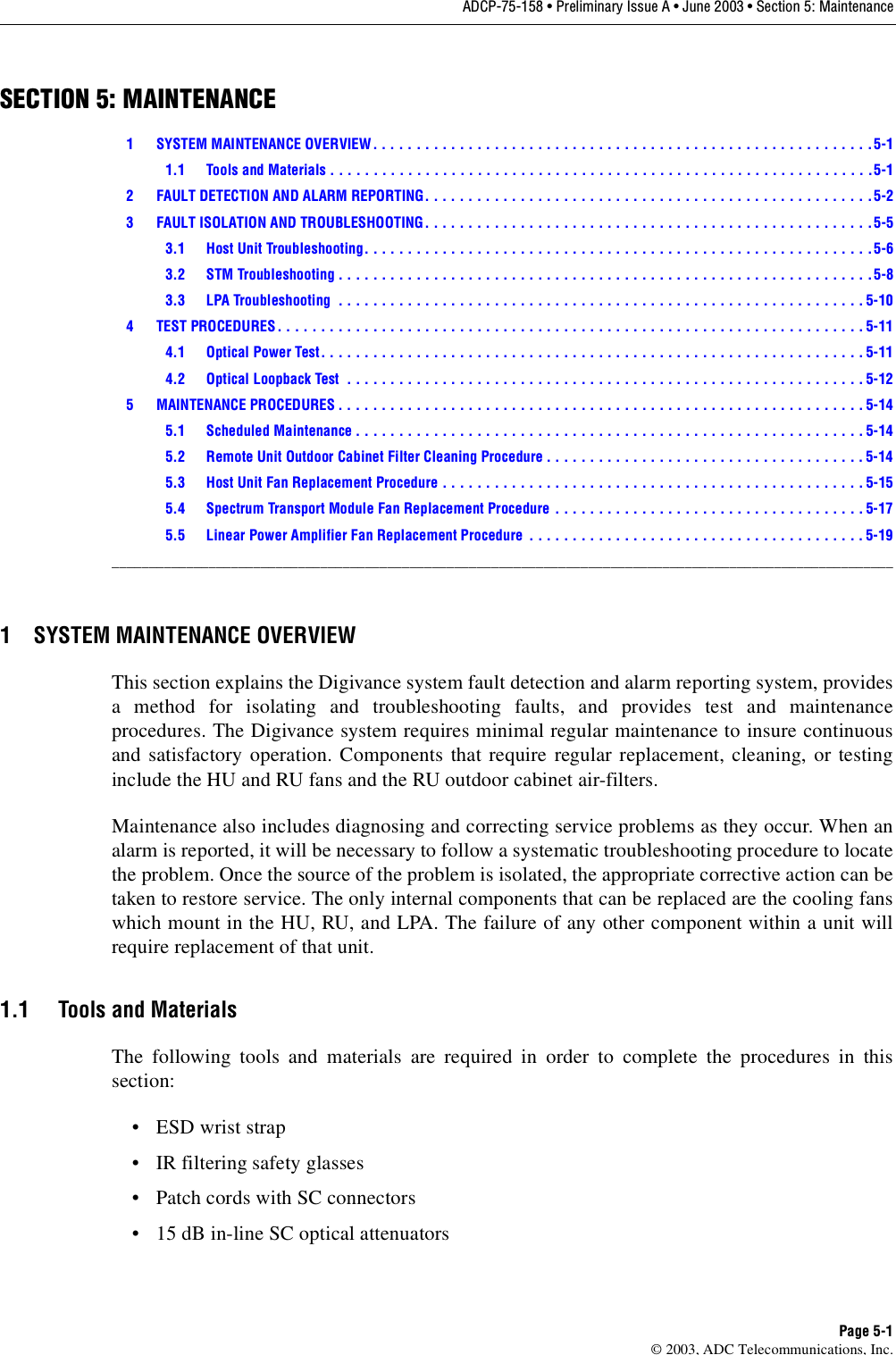 ADCP-75-158 • Preliminary Issue A • June 2003 • Section 5: MaintenancePage 5-1© 2003, ADC Telecommunications, Inc.SECTION 5: MAINTENANCE1 SYSTEM MAINTENANCE OVERVIEW . . . . . . . . . . . . . . . . . . . . . . . . . . . . . . . . . . . . . . . . . . . . . . . . . . . . . . . . . . 5-11.1 Tools and Materials . . . . . . . . . . . . . . . . . . . . . . . . . . . . . . . . . . . . . . . . . . . . . . . . . . . . . . . . . . . . . . .5-12 FAULT DETECTION AND ALARM REPORTING. . . . . . . . . . . . . . . . . . . . . . . . . . . . . . . . . . . . . . . . . . . . . . . . . . . .5-23 FAULT ISOLATION AND TROUBLESHOOTING. . . . . . . . . . . . . . . . . . . . . . . . . . . . . . . . . . . . . . . . . . . . . . . . . . . .5-53.1 Host Unit Troubleshooting. . . . . . . . . . . . . . . . . . . . . . . . . . . . . . . . . . . . . . . . . . . . . . . . . . . . . . . . . . .5-63.2 STM Troubleshooting . . . . . . . . . . . . . . . . . . . . . . . . . . . . . . . . . . . . . . . . . . . . . . . . . . . . . . . . . . . . . .5-83.3 LPA Troubleshooting  . . . . . . . . . . . . . . . . . . . . . . . . . . . . . . . . . . . . . . . . . . . . . . . . . . . . . . . . . . . . . 5-104 TEST PROCEDURES. . . . . . . . . . . . . . . . . . . . . . . . . . . . . . . . . . . . . . . . . . . . . . . . . . . . . . . . . . . . . . . . . . . . 5-114.1 Optical Power Test. . . . . . . . . . . . . . . . . . . . . . . . . . . . . . . . . . . . . . . . . . . . . . . . . . . . . . . . . . . . . . . 5-114.2 Optical Loopback Test  . . . . . . . . . . . . . . . . . . . . . . . . . . . . . . . . . . . . . . . . . . . . . . . . . . . . . . . . . . . . 5-125 MAINTENANCE PROCEDURES . . . . . . . . . . . . . . . . . . . . . . . . . . . . . . . . . . . . . . . . . . . . . . . . . . . . . . . . . . . . . 5-145.1 Scheduled Maintenance . . . . . . . . . . . . . . . . . . . . . . . . . . . . . . . . . . . . . . . . . . . . . . . . . . . . . . . . . . . 5-145.2 Remote Unit Outdoor Cabinet Filter Cleaning Procedure . . . . . . . . . . . . . . . . . . . . . . . . . . . . . . . . . . . . .5-145.3 Host Unit Fan Replacement Procedure . . . . . . . . . . . . . . . . . . . . . . . . . . . . . . . . . . . . . . . . . . . . . . . . . 5-155.4 Spectrum Transport Module Fan Replacement Procedure . . . . . . . . . . . . . . . . . . . . . . . . . . . . . . . . . . . . 5-175.5 Linear Power Amplifier Fan Replacement Procedure  . . . . . . . . . . . . . . . . . . . . . . . . . . . . . . . . . . . . . . .5-19_________________________________________________________________________________________________________1 SYSTEM MAINTENANCE OVERVIEWThis section explains the Digivance system fault detection and alarm reporting system, providesa method for isolating and troubleshooting faults, and provides test and maintenanceprocedures. The Digivance system requires minimal regular maintenance to insure continuousand satisfactory operation. Components that require regular replacement, cleaning, or testinginclude the HU and RU fans and the RU outdoor cabinet air-filters.Maintenance also includes diagnosing and correcting service problems as they occur. When analarm is reported, it will be necessary to follow a systematic troubleshooting procedure to locatethe problem. Once the source of the problem is isolated, the appropriate corrective action can betaken to restore service. The only internal components that can be replaced are the cooling fanswhich mount in the HU, RU, and LPA. The failure of any other component within a unit willrequire replacement of that unit. 1.1 Tools and MaterialsThe following tools and materials are required in order to complete the procedures in thissection: •ESD wrist strap• IR filtering safety glasses• Patch cords with SC connectors• 15 dB in-line SC optical attenuators