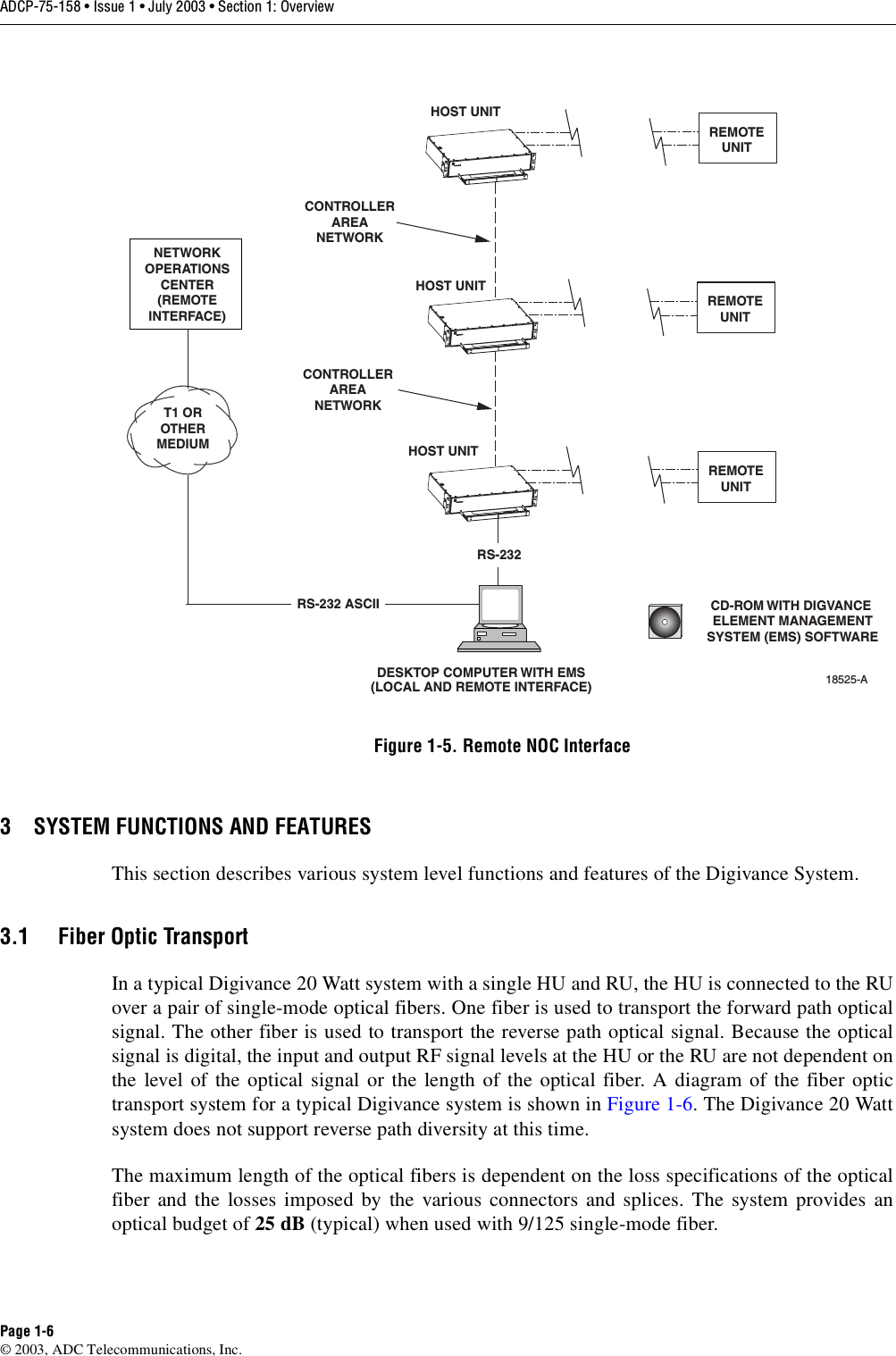 ADCP-75-158 • Issue 1 • July 2003 • Section 1: OverviewPage 1-6© 2003, ADC Telecommunications, Inc.Figure 1-5. Remote NOC Interface3 SYSTEM FUNCTIONS AND FEATURESThis section describes various system level functions and features of the Digivance System. 3.1 Fiber Optic TransportIn a typical Digivance 20 Watt system with a single HU and RU, the HU is connected to the RUover a pair of single-mode optical fibers. One fiber is used to transport the forward path opticalsignal. The other fiber is used to transport the reverse path optical signal. Because the opticalsignal is digital, the input and output RF signal levels at the HU or the RU are not dependent onthe level of the optical signal or the length of the optical fiber. A diagram of the fiber optictransport system for a typical Digivance system is shown in Figure 1-6. The Digivance 20 Wattsystem does not support reverse path diversity at this time. The maximum length of the optical fibers is dependent on the loss specifications of the opticalfiber and the losses imposed by the various connectors and splices. The system provides anoptical budget of 25 dB (typical) when used with 9/125 single-mode fiber. DESKTOP COMPUTER WITH EMS(LOCAL AND REMOTE INTERFACE)HOST UNITHOST UNITHOST UNITNETWORKOPERATIONSCENTER(REMOTEINTERFACE)T1 OROTHERMEDIUMCONTROLLERAREANETWORKCONTROLLERAREANETWORKRS-232 ASCIIRS-23218525-ACD-ROM WITH DIGVANCE ELEMENT MANAGEMENTSYSTEM (EMS) SOFTWAREREMOTEUNITREMOTEUNITREMOTEUNIT