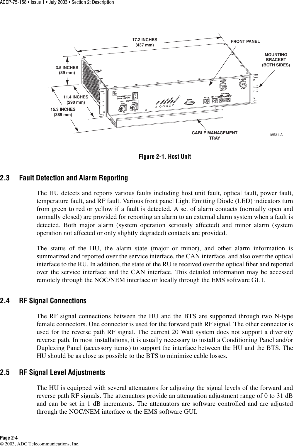 ADCP-75-158 • Issue 1 • July 2003 • Section 2: DescriptionPage 2-4© 2003, ADC Telecommunications, Inc.Figure 2-1. Host Unit2.3 Fault Detection and Alarm ReportingThe HU detects and reports various faults including host unit fault, optical fault, power fault,temperature fault, and RF fault. Various front panel Light Emitting Diode (LED) indicators turnfrom green to red or yellow if a fault is detected. A set of alarm contacts (normally open andnormally closed) are provided for reporting an alarm to an external alarm system when a fault isdetected. Both major alarm (system operation seriously affected) and minor alarm (systemoperation not affected or only slightly degraded) contacts are provided. The status of the HU, the alarm state (major or minor), and other alarm information issummarized and reported over the service interface, the CAN interface, and also over the opticalinterface to the RU. In addition, the state of the RU is received over the optical fiber and reportedover the service interface and the CAN interface. This detailed information may be accessedremotely through the NOC/NEM interface or locally through the EMS software GUI. 2.4 RF Signal ConnectionsThe RF signal connections between the HU and the BTS are supported through two N-typefemale connectors. One connector is used for the forward path RF signal. The other connector isused for the reverse path RF signal. The current 20 Watt system does not support a diversityreverse path. In most installations, it is usually necessary to install a Conditioning Panel and/orDuplexing Panel (accessory items) to support the interface between the HU and the BTS. TheHU should be as close as possible to the BTS to minimize cable losses. 2.5 RF Signal Level AdjustmentsThe HU is equipped with several attenuators for adjusting the signal levels of the forward andreverse path RF signals. The attenuators provide an attenuation adjustment range of 0 to 31 dBand can be set in 1 dB increments. The attenuators are software controlled and are adjustedthrough the NOC/NEM interface or the EMS software GUI. 17.2 INCHES(437 mm)3.5 INCHES(89 mm)11.4 INCHES(290 mm)15.3 INCHES(389 mm)FRONT PANELCABLE MANAGEMENTTRAYMOUNTINGBRACKET(BOTH SIDES)18531-A