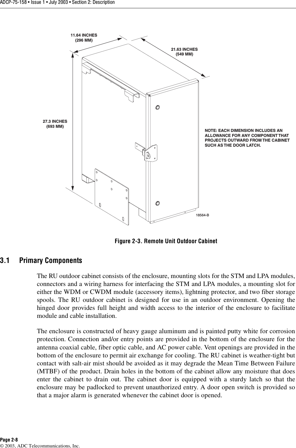 ADCP-75-158 • Issue 1 • July 2003 • Section 2: DescriptionPage 2-8© 2003, ADC Telecommunications, Inc.Figure 2-3. Remote Unit Outdoor Cabinet3.1 Primary ComponentsThe RU outdoor cabinet consists of the enclosure, mounting slots for the STM and LPA modules,connectors and a wiring harness for interfacing the STM and LPA modules, a mounting slot foreither the WDM or CWDM module (accessory items), lightning protector, and two fiber storagespools. The RU outdoor cabinet is designed for use in an outdoor environment. Opening thehinged door provides full height and width access to the interior of the enclosure to facilitatemodule and cable installation. The enclosure is constructed of heavy gauge aluminum and is painted putty white for corrosionprotection. Connection and/or entry points are provided in the bottom of the enclosure for theantenna coaxial cable, fiber optic cable, and AC power cable. Vent openings are provided in thebottom of the enclosure to permit air exchange for cooling. The RU cabinet is weather-tight butcontact with salt-air mist should be avoided as it may degrade the Mean Time Between Failure(MTBF) of the product. Drain holes in the bottom of the cabinet allow any moisture that doesenter the cabinet to drain out. The cabinet door is equipped with a sturdy latch so that theenclosure may be padlocked to prevent unauthorized entry. A door open switch is provided sothat a major alarm is generated whenever the cabinet door is opened. NOTE: EACH DIMENSION INCLUDES ANALLOWANCE FOR ANY COMPONENT THATPROJECTS OUTWARD FROM THE CABINETSUCH AS THE DOOR LATCH. 18564-B27.3 INCHES(693 MM)11.64 INCHES(296 MM)21.63 INCHES(549 MM)
