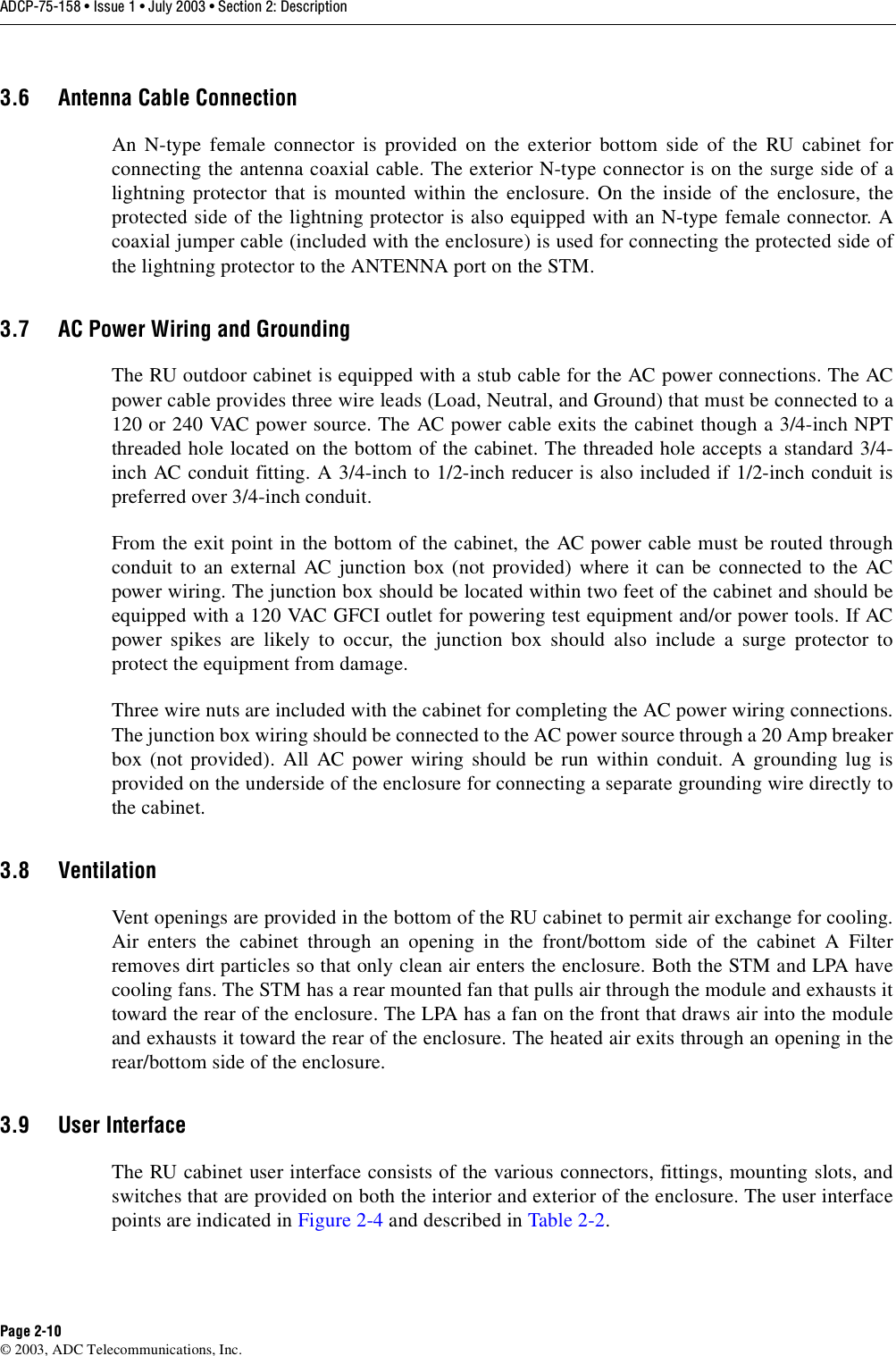 ADCP-75-158 • Issue 1 • July 2003 • Section 2: DescriptionPage 2-10© 2003, ADC Telecommunications, Inc.3.6 Antenna Cable ConnectionAn N-type female connector is provided on the exterior bottom side of the RU cabinet forconnecting the antenna coaxial cable. The exterior N-type connector is on the surge side of alightning protector that is mounted within the enclosure. On the inside of the enclosure, theprotected side of the lightning protector is also equipped with an N-type female connector. Acoaxial jumper cable (included with the enclosure) is used for connecting the protected side ofthe lightning protector to the ANTENNA port on the STM. 3.7 AC Power Wiring and GroundingThe RU outdoor cabinet is equipped with a stub cable for the AC power connections. The ACpower cable provides three wire leads (Load, Neutral, and Ground) that must be connected to a120 or 240 VAC power source. The AC power cable exits the cabinet though a 3/4-inch NPTthreaded hole located on the bottom of the cabinet. The threaded hole accepts a standard 3/4-inch AC conduit fitting. A 3/4-inch to 1/2-inch reducer is also included if 1/2-inch conduit ispreferred over 3/4-inch conduit.From the exit point in the bottom of the cabinet, the AC power cable must be routed throughconduit to an external AC junction box (not provided) where it can be connected to the ACpower wiring. The junction box should be located within two feet of the cabinet and should beequipped with a 120 VAC GFCI outlet for powering test equipment and/or power tools. If ACpower spikes are likely to occur, the junction box should also include a surge protector toprotect the equipment from damage. Three wire nuts are included with the cabinet for completing the AC power wiring connections.The junction box wiring should be connected to the AC power source through a 20 Amp breakerbox (not provided). All AC power wiring should be run within conduit. A grounding lug isprovided on the underside of the enclosure for connecting a separate grounding wire directly tothe cabinet. 3.8 VentilationVent openings are provided in the bottom of the RU cabinet to permit air exchange for cooling.Air enters the cabinet through an opening in the front/bottom side of the cabinet A Filterremoves dirt particles so that only clean air enters the enclosure. Both the STM and LPA havecooling fans. The STM has a rear mounted fan that pulls air through the module and exhausts ittoward the rear of the enclosure. The LPA has a fan on the front that draws air into the moduleand exhausts it toward the rear of the enclosure. The heated air exits through an opening in therear/bottom side of the enclosure. 3.9 User InterfaceThe RU cabinet user interface consists of the various connectors, fittings, mounting slots, andswitches that are provided on both the interior and exterior of the enclosure. The user interfacepoints are indicated in Figure 2-4 and described in Table 2-2. 