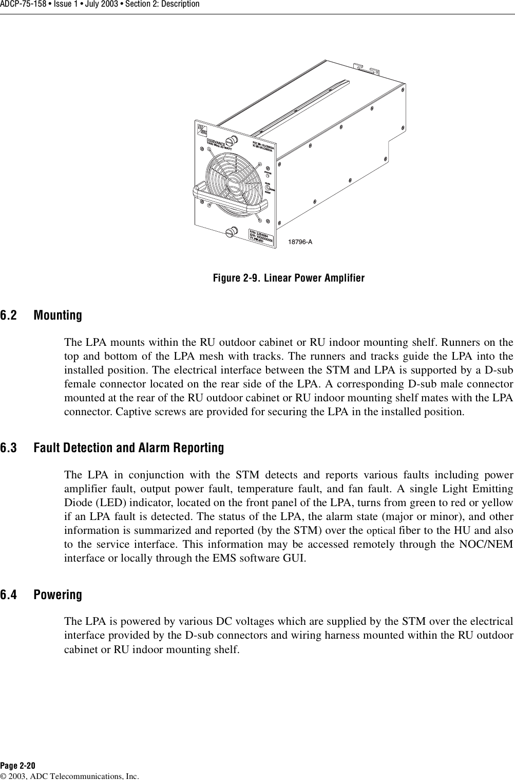 ADCP-75-158 • Issue 1 • July 2003 • Section 2: DescriptionPage 2-20© 2003, ADC Telecommunications, Inc.Figure 2-9. Linear Power Amplifier6.2 MountingThe LPA mounts within the RU outdoor cabinet or RU indoor mounting shelf. Runners on thetop and bottom of the LPA mesh with tracks. The runners and tracks guide the LPA into theinstalled position. The electrical interface between the STM and LPA is supported by a D-subfemale connector located on the rear side of the LPA. A corresponding D-sub male connectormounted at the rear of the RU outdoor cabinet or RU indoor mounting shelf mates with the LPAconnector. Captive screws are provided for securing the LPA in the installed position. 6.3 Fault Detection and Alarm ReportingThe LPA in conjunction with the STM detects and reports various faults including poweramplifier fault, output power fault, temperature fault, and fan fault. A single Light EmittingDiode (LED) indicator, located on the front panel of the LPA, turns from green to red or yellowif an LPA fault is detected. The status of the LPA, the alarm state (major or minor), and otherinformation is summarized and reported (by the STM) over the optical fiber to the HU and alsoto the service interface. This information may be accessed remotely through the NOC/NEMinterface or locally through the EMS software GUI. 6.4 PoweringThe LPA is powered by various DC voltages which are supplied by the STM over the electricalinterface provided by the D-sub connectors and wiring harness mounted within the RU outdoorcabinet or RU indoor mounting shelf. 18796-A1900 MHz 20 WATT