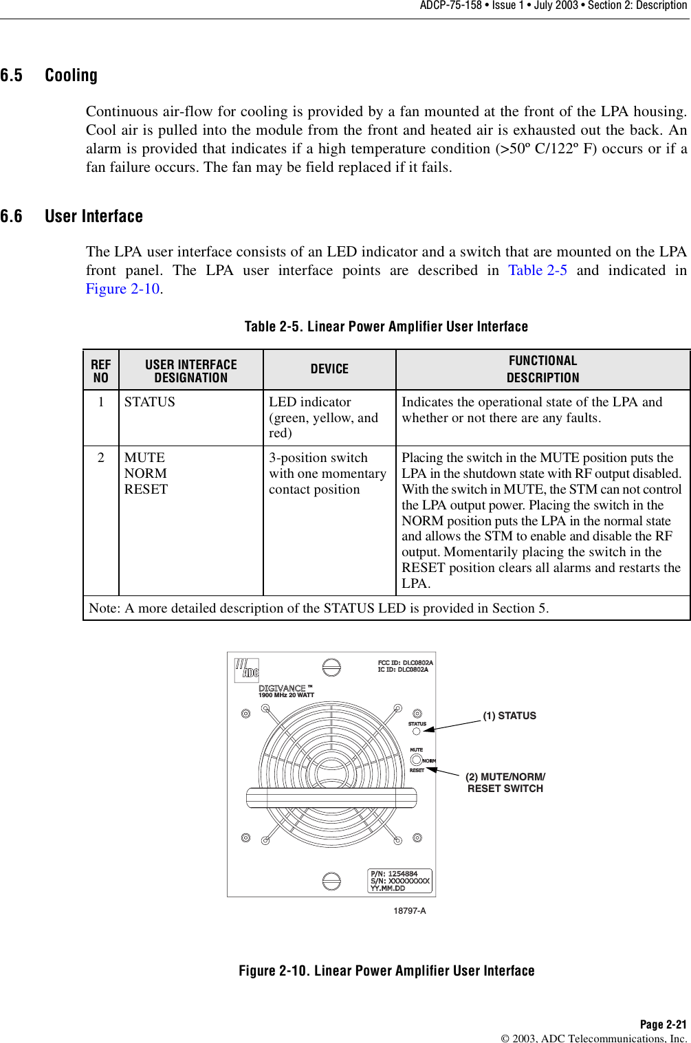 ADCP-75-158 • Issue 1 • July 2003 • Section 2: DescriptionPage 2-21© 2003, ADC Telecommunications, Inc.6.5 CoolingContinuous air-flow for cooling is provided by a fan mounted at the front of the LPA housing.Cool air is pulled into the module from the front and heated air is exhausted out the back. Analarm is provided that indicates if a high temperature condition (&gt;50º C/122º F) occurs or if afan failure occurs. The fan may be field replaced if it fails. 6.6 User InterfaceThe LPA user interface consists of an LED indicator and a switch that are mounted on the LPAfront panel. The LPA user interface points are described in Table 2-5 and indicated inFigure 2-10. Figure 2-10. Linear Power Amplifier User InterfaceTable 2-5. Linear Power Amplifier User InterfaceREF NOUSER INTERFACE DESIGNATION DEVICE FUNCTIONALDESCRIPTION1 STATUS LED indicator (green, yellow, and red)Indicates the operational state of the LPA and whether or not there are any faults. 2MUTENORMRESET3-position switch with one momentary contact positionPlacing the switch in the MUTE position puts the LPA in the shutdown state with RF output disabled. With the switch in MUTE, the STM can not control the LPA output power. Placing the switch in the NORM position puts the LPA in the normal state and allows the STM to enable and disable the RF output. Momentarily placing the switch in the RESET position clears all alarms and restarts the LPA. Note: A more detailed description of the STATUS LED is provided in Section 5. 18797-A(1) STATUS(2) MUTE/NORM/RESET SWITCH1900 MHz 20 WATT