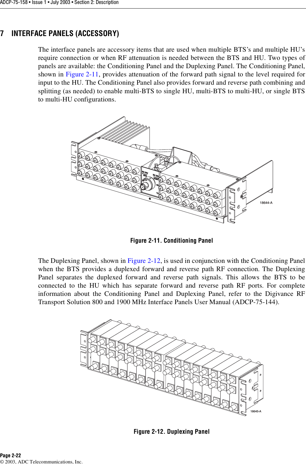 ADCP-75-158 • Issue 1 • July 2003 • Section 2: DescriptionPage 2-22© 2003, ADC Telecommunications, Inc.7 INTERFACE PANELS (ACCESSORY)The interface panels are accessory items that are used when multiple BTS’s and multiple HU’srequire connection or when RF attenuation is needed between the BTS and HU. Two types ofpanels are available: the Conditioning Panel and the Duplexing Panel. The Conditioning Panel,shown in Figure 2-11, provides attenuation of the forward path signal to the level required forinput to the HU. The Conditioning Panel also provides forward and reverse path combining andsplitting (as needed) to enable multi-BTS to single HU, multi-BTS to multi-HU, or single BTSto multi-HU configurations. Figure 2-11. Conditioning PanelThe Duplexing Panel, shown in Figure 2-12, is used in conjunction with the Conditioning Panelwhen the BTS provides a duplexed forward and reverse path RF connection. The DuplexingPanel separates the duplexed forward and reverse path signals. This allows the BTS to beconnected to the HU which has separate forward and reverse path RF ports. For completeinformation about the Conditioning Panel and Duplexing Panel, refer to the Digivance RFTransport Solution 800 and 1900 MHz Interface Panels User Manual (ADCP-75-144). Figure 2-12. Duplexing Panel18644-A18645-A