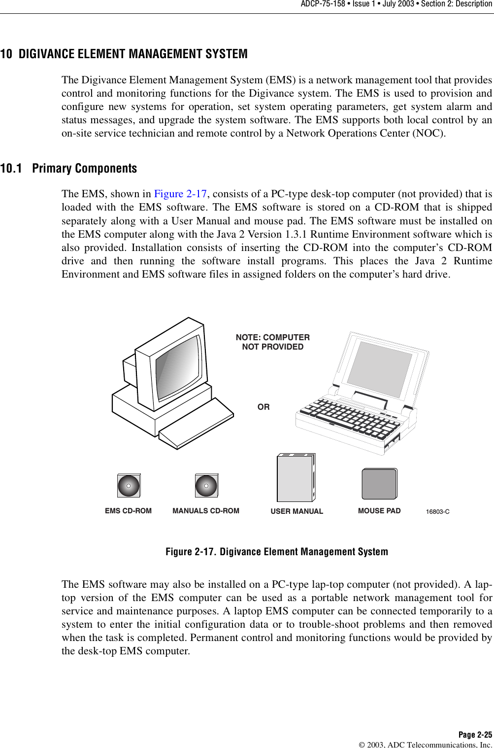 ADCP-75-158 • Issue 1 • July 2003 • Section 2: DescriptionPage 2-25© 2003, ADC Telecommunications, Inc.10 DIGIVANCE ELEMENT MANAGEMENT SYSTEMThe Digivance Element Management System (EMS) is a network management tool that providescontrol and monitoring functions for the Digivance system. The EMS is used to provision andconfigure new systems for operation, set system operating parameters, get system alarm andstatus messages, and upgrade the system software. The EMS supports both local control by anon-site service technician and remote control by a Network Operations Center (NOC). 10.1 Primary ComponentsThe EMS, shown in Figure 2-17, consists of a PC-type desk-top computer (not provided) that isloaded with the EMS software. The EMS software is stored on a CD-ROM that is shippedseparately along with a User Manual and mouse pad. The EMS software must be installed onthe EMS computer along with the Java 2 Version 1.3.1 Runtime Environment software which isalso provided. Installation consists of inserting the CD-ROM into the computer’s CD-ROMdrive and then running the software install programs. This places the Java 2 RuntimeEnvironment and EMS software files in assigned folders on the computer’s hard drive. Figure 2-17. Digivance Element Management SystemThe EMS software may also be installed on a PC-type lap-top computer (not provided). A lap-top version of the EMS computer can be used as a portable network management tool forservice and maintenance purposes. A laptop EMS computer can be connected temporarily to asystem to enter the initial configuration data or to trouble-shoot problems and then removedwhen the task is completed. Permanent control and monitoring functions would be provided bythe desk-top EMS computer. EMS CD-ROM MANUALS CD-ROMORNOTE: COMPUTERNOT PROVIDED16803-CUSER MANUAL MOUSE PAD