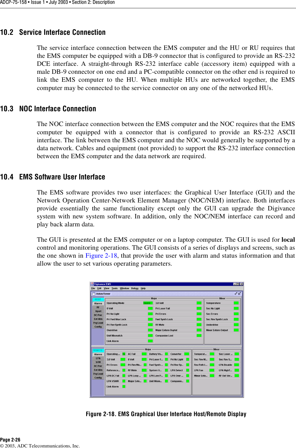 ADCP-75-158 • Issue 1 • July 2003 • Section 2: DescriptionPage 2-26© 2003, ADC Telecommunications, Inc.10.2 Service Interface ConnectionThe service interface connection between the EMS computer and the HU or RU requires thatthe EMS computer be equipped with a DB-9 connector that is configured to provide an RS-232DCE interface. A straight-through RS-232 interface cable (accessory item) equipped with amale DB-9 connector on one end and a PC-compatible connector on the other end is required tolink the EMS computer to the HU. When multiple HUs are networked together, the EMScomputer may be connected to the service connector on any one of the networked HUs. 10.3 NOC Interface ConnectionThe NOC interface connection between the EMS computer and the NOC requires that the EMScomputer be equipped with a connector that is configured to provide an RS-232 ASCIIinterface. The link between the EMS computer and the NOC would generally be supported by adata network. Cables and equipment (not provided) to support the RS-232 interface connectionbetween the EMS computer and the data network are required. 10.4 EMS Software User InterfaceThe EMS software provides two user interfaces: the Graphical User Interface (GUI) and theNetwork Operation Center-Network Element Manager (NOC/NEM) interface. Both interfacesprovide essentially the same functionality except only the GUI can upgrade the Digivancesystem with new system software. In addition, only the NOC/NEM interface can record andplay back alarm data. The GUI is presented at the EMS computer or on a laptop computer. The GUI is used for localcontrol and monitoring operations. The GUI consists of a series of displays and screens, such asthe one shown in Figure 2-18, that provide the user with alarm and status information and thatallow the user to set various operating parameters. Figure 2-18. EMS Graphical User Interface Host/Remote Display