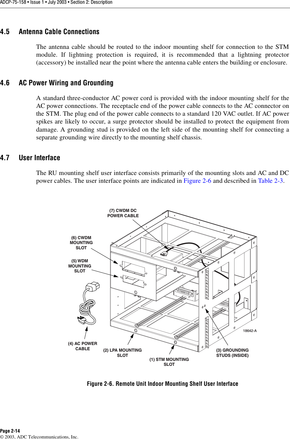 ADCP-75-158 • Issue 1 • July 2003 • Section 2: DescriptionPage 2-14© 2003, ADC Telecommunications, Inc.4.5 Antenna Cable ConnectionsThe antenna cable should be routed to the indoor mounting shelf for connection to the STMmodule. If lightning protection is required, it is recommended that a lightning protector(accessory) be installed near the point where the antenna cable enters the building or enclosure. 4.6 AC Power Wiring and GroundingA standard three-conductor AC power cord is provided with the indoor mounting shelf for theAC power connections. The receptacle end of the power cable connects to the AC connector onthe STM. The plug end of the power cable connects to a standard 120 VAC outlet. If AC powerspikes are likely to occur, a surge protector should be installed to protect the equipment fromdamage. A grounding stud is provided on the left side of the mounting shelf for connecting aseparate grounding wire directly to the mounting shelf chassis. 4.7 User InterfaceThe RU mounting shelf user interface consists primarily of the mounting slots and AC and DCpower cables. The user interface points are indicated in Figure 2-6 and described in Table 2-3. Figure 2-6. Remote Unit Indoor Mounting Shelf User Interface18642-A(1) STM MOUNTINGSLOT(2) LPA MOUNTINGSLOT(4) AC POWERCABLE(5) WDMMOUNTINGSLOT(6) CWDMMOUNTINGSLOT(7) CWDM DCPOWER CABLE(3) GROUNDINGSTUDS (INSIDE)