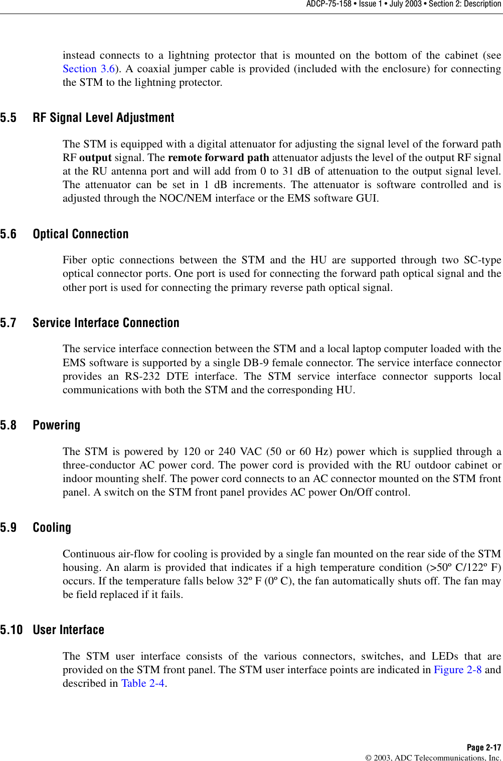 ADCP-75-158 • Issue 1 • July 2003 • Section 2: DescriptionPage 2-17© 2003, ADC Telecommunications, Inc.instead connects to a lightning protector that is mounted on the bottom of the cabinet (seeSection 3.6). A coaxial jumper cable is provided (included with the enclosure) for connectingthe STM to the lightning protector. 5.5 RF Signal Level AdjustmentThe STM is equipped with a digital attenuator for adjusting the signal level of the forward pathRF output signal. The remote forward path attenuator adjusts the level of the output RF signalat the RU antenna port and will add from 0 to 31 dB of attenuation to the output signal level.The attenuator can be set in 1 dB increments. The attenuator is software controlled and isadjusted through the NOC/NEM interface or the EMS software GUI. 5.6 Optical ConnectionFiber optic connections between the STM and the HU are supported through two SC-typeoptical connector ports. One port is used for connecting the forward path optical signal and theother port is used for connecting the primary reverse path optical signal. 5.7 Service Interface ConnectionThe service interface connection between the STM and a local laptop computer loaded with theEMS software is supported by a single DB-9 female connector. The service interface connectorprovides an RS-232 DTE interface. The STM service interface connector supports localcommunications with both the STM and the corresponding HU. 5.8 PoweringThe STM is powered by 120 or 240 VAC (50 or 60 Hz) power which is supplied through athree-conductor AC power cord. The power cord is provided with the RU outdoor cabinet orindoor mounting shelf. The power cord connects to an AC connector mounted on the STM frontpanel. A switch on the STM front panel provides AC power On/Off control. 5.9 CoolingContinuous air-flow for cooling is provided by a single fan mounted on the rear side of the STMhousing. An alarm is provided that indicates if a high temperature condition (&gt;50º C/122º F)occurs. If the temperature falls below 32º F (0º C), the fan automatically shuts off. The fan maybe field replaced if it fails. 5.10 User InterfaceThe STM user interface consists of the various connectors, switches, and LEDs that areprovided on the STM front panel. The STM user interface points are indicated in Figure 2-8 anddescribed in Table 2-4. 