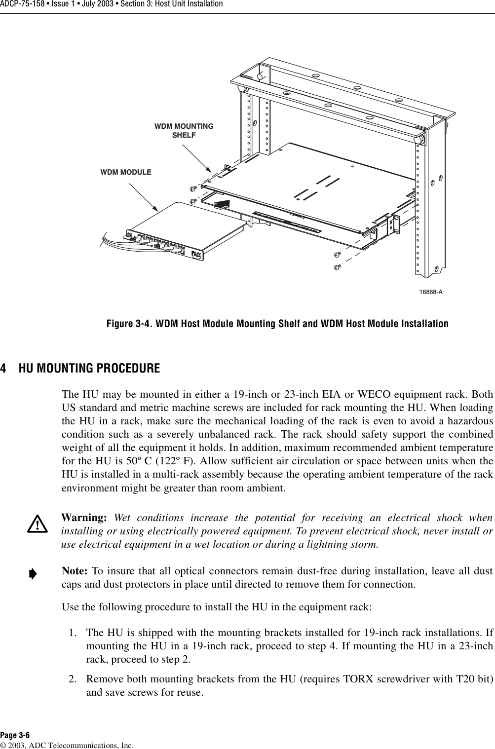 ADCP-75-158 • Issue 1 • July 2003 • Section 3: Host Unit InstallationPage 3-6© 2003, ADC Telecommunications, Inc.Figure 3-4. WDM Host Module Mounting Shelf and WDM Host Module Installation4 HU MOUNTING PROCEDUREThe HU may be mounted in either a 19-inch or 23-inch EIA or WECO equipment rack. BothUS standard and metric machine screws are included for rack mounting the HU. When loadingthe HU in a rack, make sure the mechanical loading of the rack is even to avoid a hazardouscondition such as a severely unbalanced rack. The rack should safety support the combinedweight of all the equipment it holds. In addition, maximum recommended ambient temperaturefor the HU is 50º C (122º F). Allow sufficient air circulation or space between units when theHU is installed in a multi-rack assembly because the operating ambient temperature of the rackenvironment might be greater than room ambient. Use the following procedure to install the HU in the equipment rack:1. The HU is shipped with the mounting brackets installed for 19-inch rack installations. Ifmounting the HU in a 19-inch rack, proceed to step 4. If mounting the HU in a 23-inchrack, proceed to step 2. 2. Remove both mounting brackets from the HU (requires TORX screwdriver with T20 bit)and save screws for reuse. Warning:  Wet conditions increase the potential for receiving an electrical shock wheninstalling or using electrically powered equipment. To prevent electrical shock, never install oruse electrical equipment in a wet location or during a lightning storm. Note: To insure that all optical connectors remain dust-free during installation, leave all dustcaps and dust protectors in place until directed to remove them for connection. 16888-A WDM MODULEWDM MOUNTINGSHELF