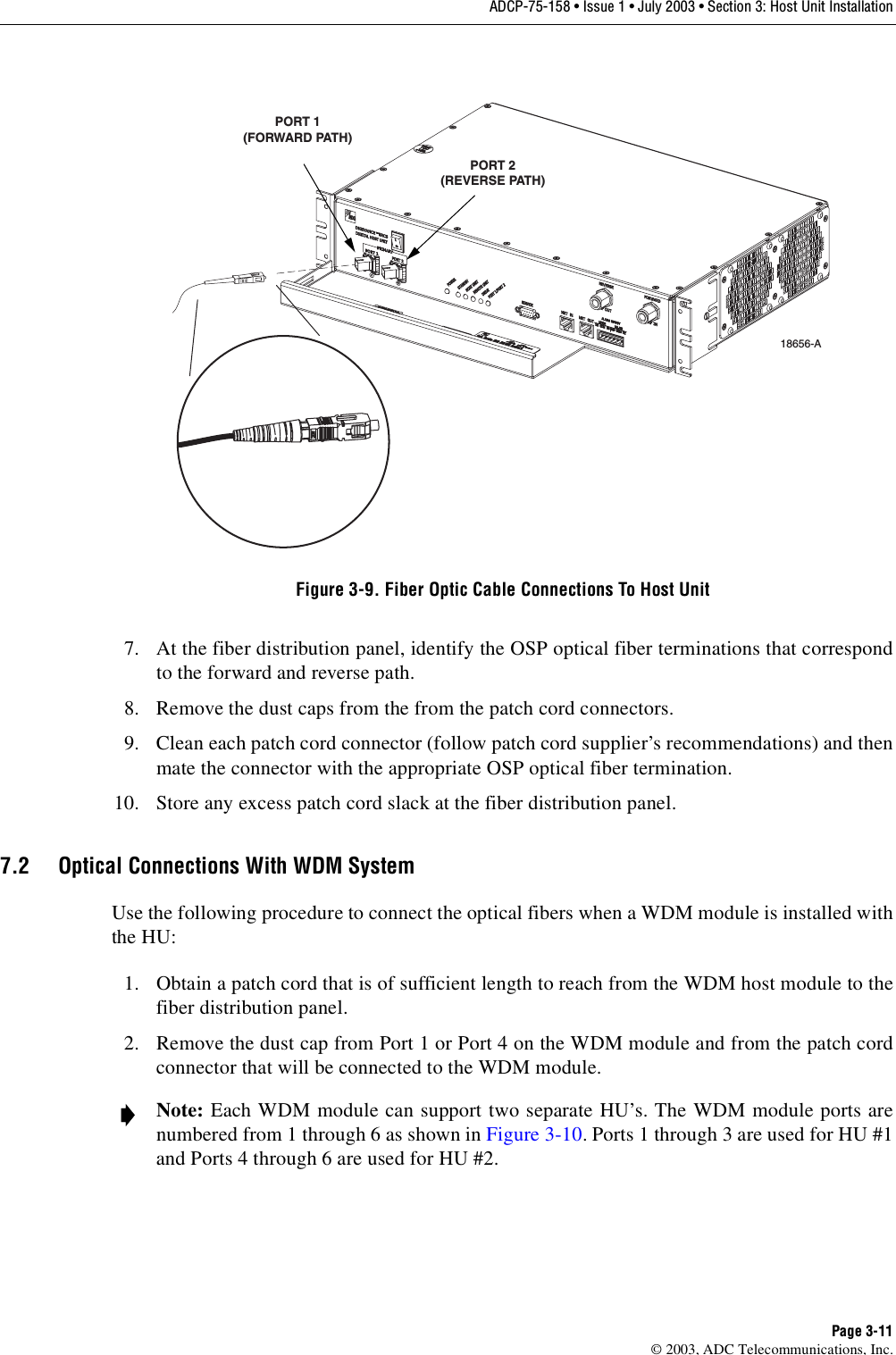 ADCP-75-158 • Issue 1 • July 2003 • Section 3: Host Unit InstallationPage 3-11© 2003, ADC Telecommunications, Inc.Figure 3-9. Fiber Optic Cable Connections To Host Unit7. At the fiber distribution panel, identify the OSP optical fiber terminations that correspondto the forward and reverse path. 8. Remove the dust caps from the from the patch cord connectors. 9. Clean each patch cord connector (follow patch cord supplier’s recommendations) and thenmate the connector with the appropriate OSP optical fiber termination. 10. Store any excess patch cord slack at the fiber distribution panel. 7.2 Optical Connections With WDM SystemUse the following procedure to connect the optical fibers when a WDM module is installed withthe HU: 1. Obtain a patch cord that is of sufficient length to reach from the WDM host module to thefiber distribution panel. 2. Remove the dust cap from Port 1 or Port 4 on the WDM module and from the patch cordconnector that will be connected to the WDM module. Note: Each WDM module can support two separate HU’s. The WDM module ports arenumbered from 1 through 6 as shown in Figure 3-10. Ports 1 through 3 are used for HU #1and Ports 4 through 6 are used for HU #2. 18656-APORT 1(FORWARD PATH)PORT 2(REVERSE PATH)