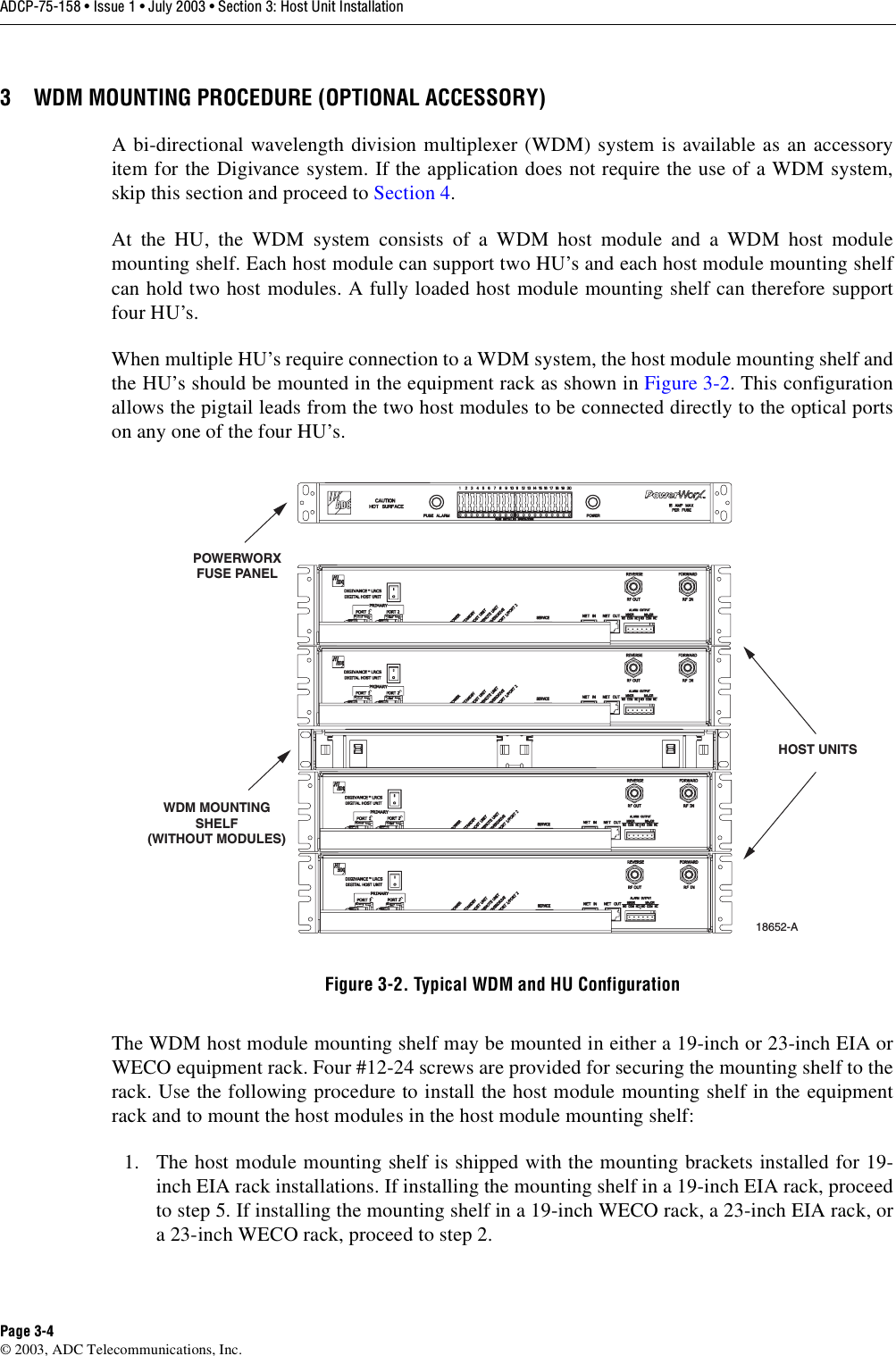 ADCP-75-158 • Issue 1 • July 2003 • Section 3: Host Unit InstallationPage 3-4© 2003, ADC Telecommunications, Inc.3 WDM MOUNTING PROCEDURE (OPTIONAL ACCESSORY)A bi-directional wavelength division multiplexer (WDM) system is available as an accessoryitem for the Digivance system. If the application does not require the use of a WDM system,skip this section and proceed to Section 4. At the HU, the WDM system consists of a WDM host module and a WDM host modulemounting shelf. Each host module can support two HU’s and each host module mounting shelfcan hold two host modules. A fully loaded host module mounting shelf can therefore supportfour HU’s. When multiple HU’s require connection to a WDM system, the host module mounting shelf andthe HU’s should be mounted in the equipment rack as shown in Figure 3-2. This configurationallows the pigtail leads from the two host modules to be connected directly to the optical portson any one of the four HU’s. Figure 3-2. Typical WDM and HU ConfigurationThe WDM host module mounting shelf may be mounted in either a 19-inch or 23-inch EIA orWECO equipment rack. Four #12-24 screws are provided for securing the mounting shelf to therack. Use the following procedure to install the host module mounting shelf in the equipmentrack and to mount the host modules in the host module mounting shelf: 1. The host module mounting shelf is shipped with the mounting brackets installed for 19-inch EIA rack installations. If installing the mounting shelf in a 19-inch EIA rack, proceedto step 5. If installing the mounting shelf in a 19-inch WECO rack, a 23-inch EIA rack, ora 23-inch WECO rack, proceed to step 2. WDM MOUNTINGSHELF(WITHOUT MODULES)18652-APOWERWORXFUSE PANELHOST UNITS