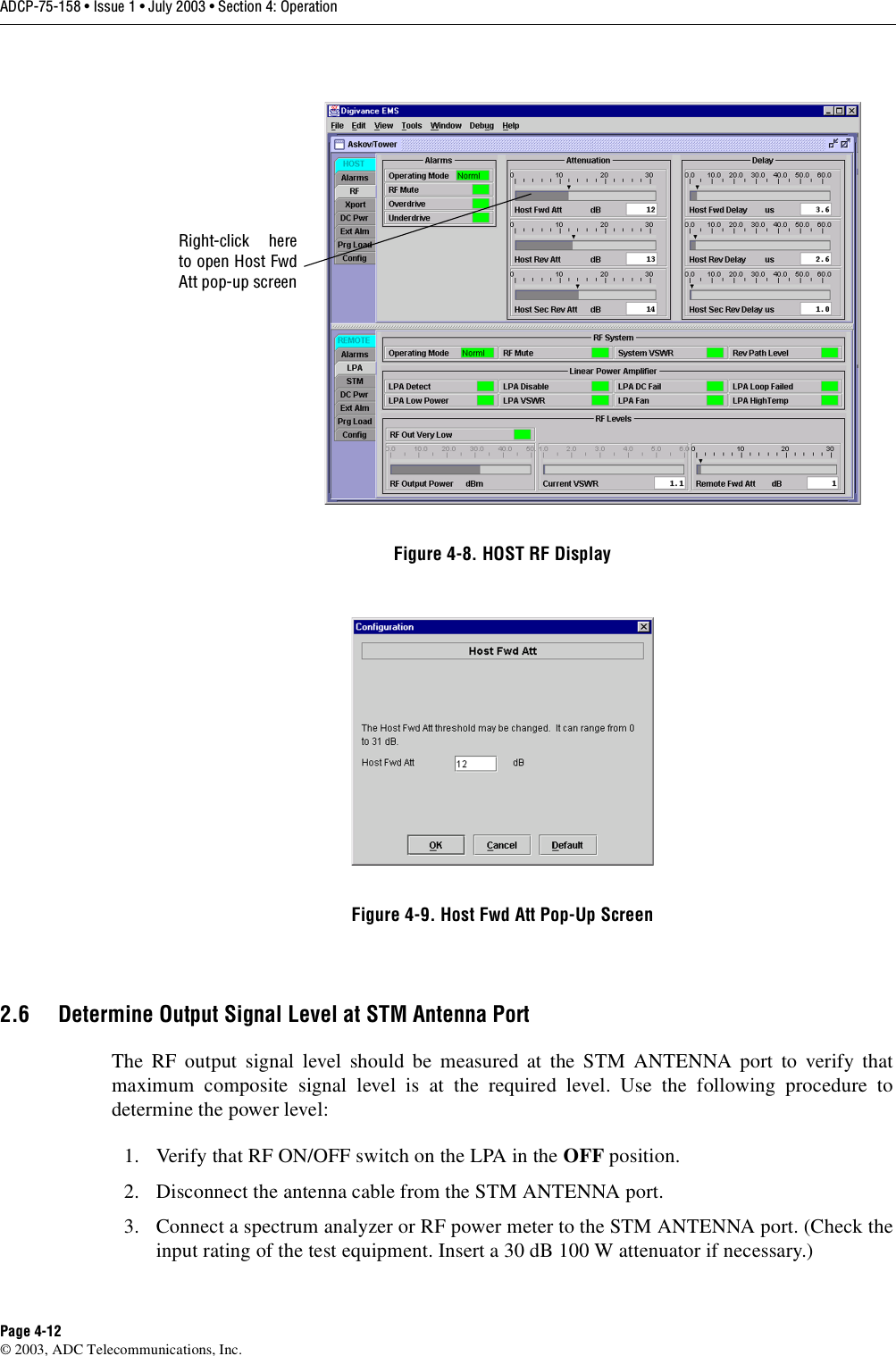 ADCP-75-158 • Issue 1 • July 2003 • Section 4: OperationPage 4-12© 2003, ADC Telecommunications, Inc.Figure 4-8. HOST RF DisplayFigure 4-9. Host Fwd Att Pop-Up Screen2.6 Determine Output Signal Level at STM Antenna PortThe RF output signal level should be measured at the STM ANTENNA port to verify thatmaximum composite signal level is at the required level. Use the following procedure todetermine the power level:1. Verify that RF ON/OFF switch on the LPA in the OFF position. 2. Disconnect the antenna cable from the STM ANTENNA port. 3. Connect a spectrum analyzer or RF power meter to the STM ANTENNA port. (Check theinput rating of the test equipment. Insert a 30 dB 100 W attenuator if necessary.) Right-click hereto open Host FwdAtt pop-up screen