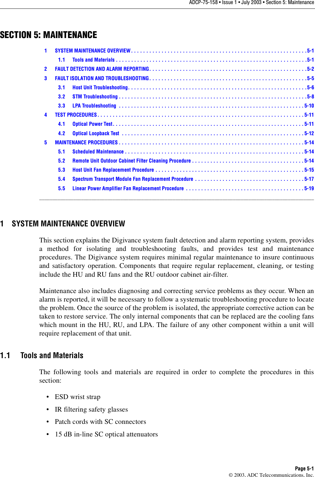 ADCP-75-158 • Issue 1 • July 2003 • Section 5: MaintenancePage 5-1© 2003, ADC Telecommunications, Inc.SECTION 5: MAINTENANCE1 SYSTEM MAINTENANCE OVERVIEW . . . . . . . . . . . . . . . . . . . . . . . . . . . . . . . . . . . . . . . . . . . . . . . . . . . . . . . . . .5-11.1 Tools and Materials . . . . . . . . . . . . . . . . . . . . . . . . . . . . . . . . . . . . . . . . . . . . . . . . . . . . . . . . . . . . . . .5-12 FAULT DETECTION AND ALARM REPORTING. . . . . . . . . . . . . . . . . . . . . . . . . . . . . . . . . . . . . . . . . . . . . . . . . . . .5-23 FAULT ISOLATION AND TROUBLESHOOTING. . . . . . . . . . . . . . . . . . . . . . . . . . . . . . . . . . . . . . . . . . . . . . . . . . . .5-53.1 Host Unit Troubleshooting. . . . . . . . . . . . . . . . . . . . . . . . . . . . . . . . . . . . . . . . . . . . . . . . . . . . . . . . . . .5-63.2 STM Troubleshooting . . . . . . . . . . . . . . . . . . . . . . . . . . . . . . . . . . . . . . . . . . . . . . . . . . . . . . . . . . . . . .5-83.3 LPA Troubleshooting  . . . . . . . . . . . . . . . . . . . . . . . . . . . . . . . . . . . . . . . . . . . . . . . . . . . . . . . . . . . . . 5-104 TEST PROCEDURES . . . . . . . . . . . . . . . . . . . . . . . . . . . . . . . . . . . . . . . . . . . . . . . . . . . . . . . . . . . . . . . . . . . . 5-114.1 Optical Power Test. . . . . . . . . . . . . . . . . . . . . . . . . . . . . . . . . . . . . . . . . . . . . . . . . . . . . . . . . . . . . . . 5-114.2 Optical Loopback Test  . . . . . . . . . . . . . . . . . . . . . . . . . . . . . . . . . . . . . . . . . . . . . . . . . . . . . . . . . . . . 5-125 MAINTENANCE PROCEDURES . . . . . . . . . . . . . . . . . . . . . . . . . . . . . . . . . . . . . . . . . . . . . . . . . . . . . . . . . . . . . 5-145.1 Scheduled Maintenance . . . . . . . . . . . . . . . . . . . . . . . . . . . . . . . . . . . . . . . . . . . . . . . . . . . . . . . . . . . 5-145.2 Remote Unit Outdoor Cabinet Filter Cleaning Procedure . . . . . . . . . . . . . . . . . . . . . . . . . . . . . . . . . . . . .5-145.3 Host Unit Fan Replacement Procedure . . . . . . . . . . . . . . . . . . . . . . . . . . . . . . . . . . . . . . . . . . . . . . . . . 5-155.4 Spectrum Transport Module Fan Replacement Procedure  . . . . . . . . . . . . . . . . . . . . . . . . . . . . . . . . . . . . 5-175.5 Linear Power Amplifier Fan Replacement Procedure  . . . . . . . . . . . . . . . . . . . . . . . . . . . . . . . . . . . . . . .5-19_________________________________________________________________________________________________________1 SYSTEM MAINTENANCE OVERVIEWThis section explains the Digivance system fault detection and alarm reporting system, providesa method for isolating and troubleshooting faults, and provides test and maintenanceprocedures. The Digivance system requires minimal regular maintenance to insure continuousand satisfactory operation. Components that require regular replacement, cleaning, or testinginclude the HU and RU fans and the RU outdoor cabinet air-filter.Maintenance also includes diagnosing and correcting service problems as they occur. When analarm is reported, it will be necessary to follow a systematic troubleshooting procedure to locatethe problem. Once the source of the problem is isolated, the appropriate corrective action can betaken to restore service. The only internal components that can be replaced are the cooling fanswhich mount in the HU, RU, and LPA. The failure of any other component within a unit willrequire replacement of that unit. 1.1 Tools and MaterialsThe following tools and materials are required in order to complete the procedures in thissection: •ESD wrist strap• IR filtering safety glasses• Patch cords with SC connectors• 15 dB in-line SC optical attenuators