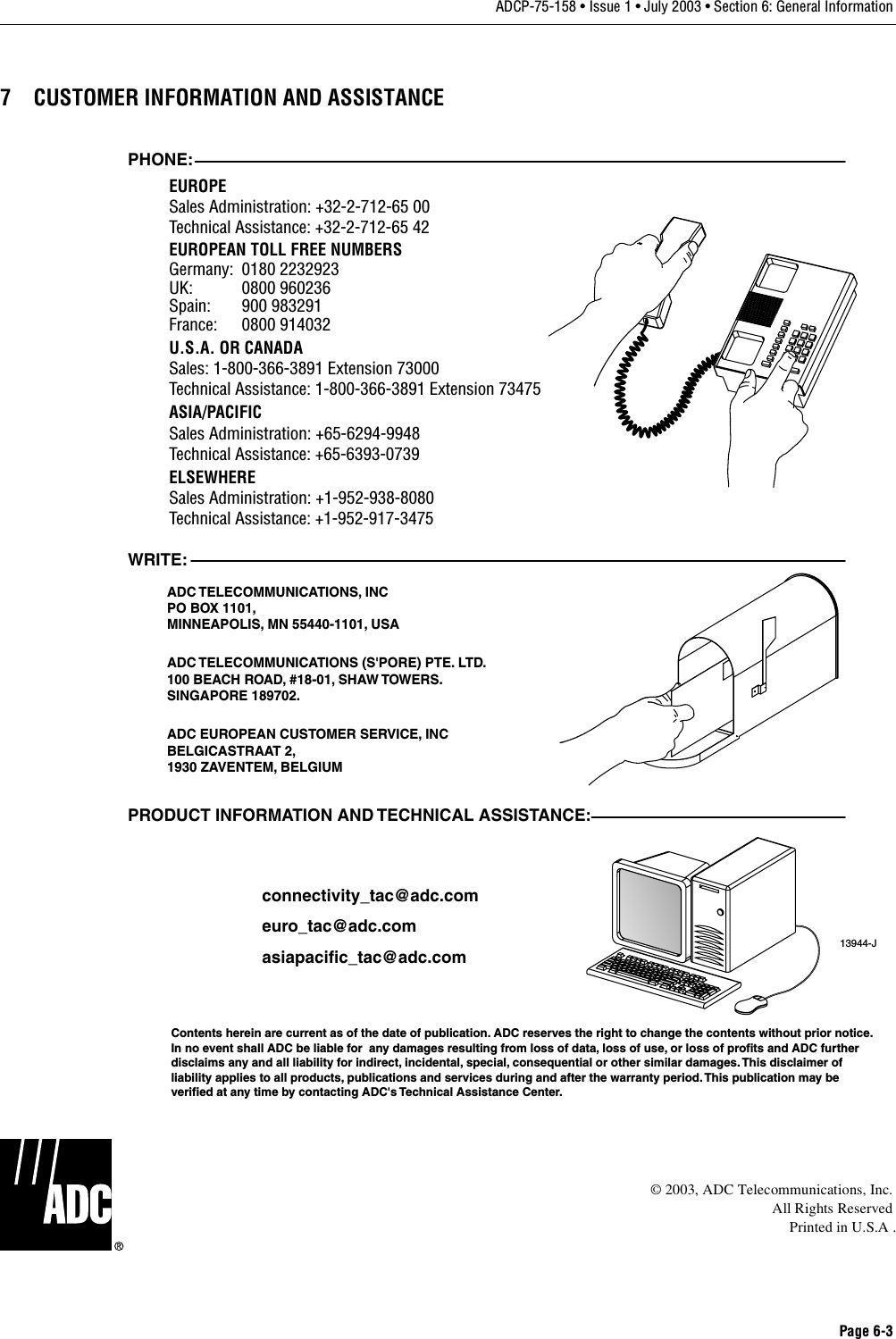 Page 6-3ADCP-75-158 • Issue 1 • July 2003 • Section 6: General Information7 CUSTOMER INFORMATION AND ASSISTANCE© 2003, ADC Telecommunications, Inc.All Rights ReservedPrinted in U.S.A .13944-JWRITE:ADC TELECOMMUNICATIONS, INCPO BOX 1101,MINNEAPOLIS, MN 55440-1101, USAADC TELECOMMUNICATIONS (S&apos;PORE) PTE. LTD.100 BEACH ROAD, #18-01, SHAW TOWERS.SINGAPORE 189702.ADC EUROPEAN CUSTOMER SERVICE, INCBELGICASTRAAT 2,1930 ZAVENTEM, BELGIUMPHONE:EUROPESales Administration: +32-2-712-65 00Technical Assistance: +32-2-712-65 42EUROPEAN TOLL FREE NUMBERSUK: 0800 960236Spain: 900 983291France: 0800 914032Germany: 0180 2232923U.S.A. OR CANADASales: 1-800-366-3891 Extension 73000Technical Assistance: 1-800-366-3891 Extension 73475ASIA/PACIFICSales Administration: +65-6294-9948Technical Assistance: +65-6393-0739ELSEWHERESales Administration: +1-952-938-8080Technical Assistance: +1-952-917-3475PRODUCT INFORMATION AND TECHNICAL ASSISTANCE:Contents herein are current as of the date of publication. ADC reserves the right to change the contents without prior notice.In no event shall ADC be liable for  any damages resulting from loss of data, loss of use, or loss of profits and ADC furtherdisclaims any and all liability for indirect, incidental, special, consequential or other similar damages. This disclaimer ofliability applies to all products, publications and services during and after the warranty period. This publication may beverified at any time by contacting ADC&apos;s Technical Assistance Center. euro_tac@adc.comasiapacific_tac@adc.comconnectivity_tac@adc.com
