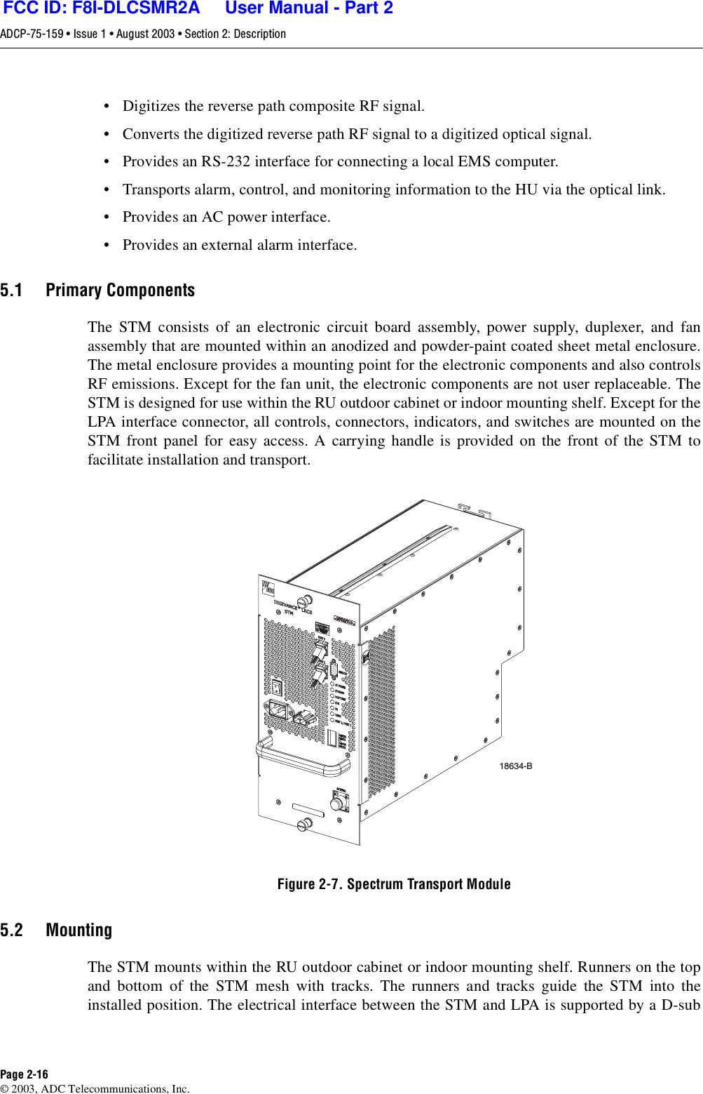 ADCP-75-159 • Issue 1 • August 2003 • Section 2: DescriptionPage 2-16© 2003, ADC Telecommunications, Inc.• Digitizes the reverse path composite RF signal. • Converts the digitized reverse path RF signal to a digitized optical signal. • Provides an RS-232 interface for connecting a local EMS computer. • Transports alarm, control, and monitoring information to the HU via the optical link. • Provides an AC power interface. • Provides an external alarm interface. 5.1 Primary ComponentsThe STM consists of an electronic circuit board assembly, power supply, duplexer, and fanassembly that are mounted within an anodized and powder-paint coated sheet metal enclosure.The metal enclosure provides a mounting point for the electronic components and also controlsRF emissions. Except for the fan unit, the electronic components are not user replaceable. TheSTM is designed for use within the RU outdoor cabinet or indoor mounting shelf. Except for theLPA interface connector, all controls, connectors, indicators, and switches are mounted on theSTM front panel for easy access. A carrying handle is provided on the front of the STM tofacilitate installation and transport. Figure 2-7. Spectrum Transport Module5.2 MountingThe STM mounts within the RU outdoor cabinet or indoor mounting shelf. Runners on the topand bottom of the STM mesh with tracks. The runners and tracks guide the STM into theinstalled position. The electrical interface between the STM and LPA is supported by a D-sub18634-BFCC ID: F8I-DLCSMR2A     User Manual - Part 2