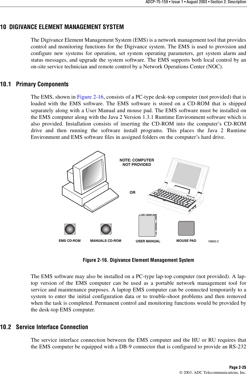 ADCP-75-159 • Issue 1 • August 2003 • Section 2: DescriptionPage 2-25© 2003, ADC Telecommunications, Inc.10 DIGIVANCE ELEMENT MANAGEMENT SYSTEMThe Digivance Element Management System (EMS) is a network management tool that providescontrol and monitoring functions for the Digivance system. The EMS is used to provision andconfigure new systems for operation, set system operating parameters, get system alarm andstatus messages, and upgrade the system software. The EMS supports both local control by anon-site service technician and remote control by a Network Operations Center (NOC). 10.1 Primary ComponentsThe EMS, shown in Figure 2-16, consists of a PC-type desk-top computer (not provided) that isloaded with the EMS software. The EMS software is stored on a CD-ROM that is shippedseparately along with a User Manual and mouse pad. The EMS software must be installed onthe EMS computer along with the Java 2 Version 1.3.1 Runtime Environment software which isalso provided. Installation consists of inserting the CD-ROM into the computer’s CD-ROMdrive and then running the software install programs. This places the Java 2 RuntimeEnvironment and EMS software files in assigned folders on the computer’s hard drive. Figure 2-16. Digivance Element Management SystemThe EMS software may also be installed on a PC-type lap-top computer (not provided). A lap-top version of the EMS computer can be used as a portable network management tool forservice and maintenance purposes. A laptop EMS computer can be connected temporarily to asystem to enter the initial configuration data or to trouble-shoot problems and then removedwhen the task is completed. Permanent control and monitoring functions would be provided bythe desk-top EMS computer. 10.2 Service Interface ConnectionThe service interface connection between the EMS computer and the HU or RU requires thatthe EMS computer be equipped with a DB-9 connector that is configured to provide an RS-232EMS CD-ROM MANUALS CD-ROMORNOTE: COMPUTERNOT PROVIDED16803-CUSER MANUAL MOUSE PAD