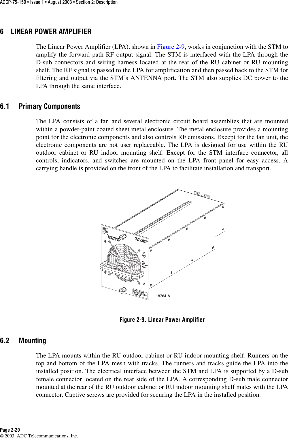 ADCP-75-159 • Issue 1 • August 2003 • Section 2: DescriptionPage 2-20© 2003, ADC Telecommunications, Inc.6 LINEAR POWER AMPLIFIERThe Linear Power Amplifier (LPA), shown in Figure 2-9, works in conjunction with the STM toamplify the forward path RF output signal. The STM is interfaced with the LPA through theD-sub connectors and wiring harness located at the rear of the RU cabinet or RU mountingshelf. The RF signal is passed to the LPA for amplification and then passed back to the STM forfiltering and output via the STM’s ANTENNA port. The STM also supplies DC power to theLPA through the same interface. 6.1 Primary ComponentsThe LPA consists of a fan and several electronic circuit board assemblies that are mountedwithin a powder-paint coated sheet metal enclosure. The metal enclosure provides a mountingpoint for the electronic components and also controls RF emissions. Except for the fan unit, theelectronic components are not user replaceable. The LPA is designed for use within the RUoutdoor cabinet or RU indoor mounting shelf. Except for the STM interface connector, allcontrols, indicators, and switches are mounted on the LPA front panel for easy access. Acarrying handle is provided on the front of the LPA to facilitate installation and transport. Figure 2-9. Linear Power Amplifier6.2 MountingThe LPA mounts within the RU outdoor cabinet or RU indoor mounting shelf. Runners on thetop and bottom of the LPA mesh with tracks. The runners and tracks guide the LPA into theinstalled position. The electrical interface between the STM and LPA is supported by a D-subfemale connector located on the rear side of the LPA. A corresponding D-sub male connectormounted at the rear of the RU outdoor cabinet or RU indoor mounting shelf mates with the LPAconnector. Captive screws are provided for securing the LPA in the installed position. 18764-A