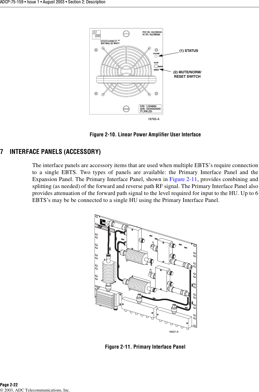 ADCP-75-159 • Issue 1 • August 2003 • Section 2: DescriptionPage 2-22© 2003, ADC Telecommunications, Inc.Figure 2-10. Linear Power Amplifier User Interface7 INTERFACE PANELS (ACCESSORY)The interface panels are accessory items that are used when multiple EBTS’s require connectionto a single EBTS. Two types of panels are available: the Primary Interface Panel and theExpansion Panel. The Primary Interface Panel, shown in Figure 2-11, provides combining andsplitting (as needed) of the forward and reverse path RF signal. The Primary Interface Panel alsoprovides attenuation of the forward path signal to the level required for input to the HU. Up to 6EBTS’s may be be connected to a single HU using the Primary Interface Panel.  Figure 2-11. Primary Interface Panel18765-A(1) STATUS(2) MUTE/NORM/RESET SWITCH18221-A