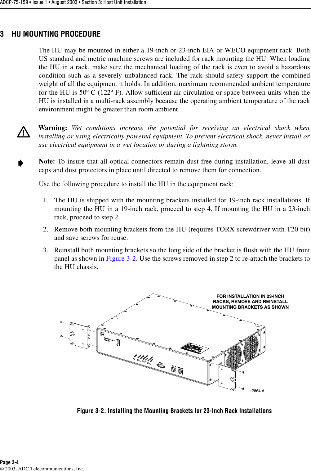 ADCP-75-159 • Issue 1 • August 2003 • Section 3: Host Unit InstallationPage 3-4© 2003, ADC Telecommunications, Inc.3 HU MOUNTING PROCEDUREThe HU may be mounted in either a 19-inch or 23-inch EIA or WECO equipment rack. BothUS standard and metric machine screws are included for rack mounting the HU. When loadingthe HU in a rack, make sure the mechanical loading of the rack is even to avoid a hazardouscondition such as a severely unbalanced rack. The rack should safety support the combinedweight of all the equipment it holds. In addition, maximum recommended ambient temperaturefor the HU is 50º C (122º F). Allow sufficient air circulation or space between units when theHU is installed in a multi-rack assembly because the operating ambient temperature of the rackenvironment might be greater than room ambient. Use the following procedure to install the HU in the equipment rack:1. The HU is shipped with the mounting brackets installed for 19-inch rack installations. Ifmounting the HU in a 19-inch rack, proceed to step 4. If mounting the HU in a 23-inchrack, proceed to step 2. 2. Remove both mounting brackets from the HU (requires TORX screwdriver with T20 bit)and save screws for reuse. 3. Reinstall both mounting brackets so the long side of the bracket is flush with the HU frontpanel as shown in Figure 3-2. Use the screws removed in step 2 to re-attach the brackets tothe HU chassis. Figure 3-2. Installing the Mounting Brackets for 23-Inch Rack InstallationsWarning:  Wet conditions increase the potential for receiving an electrical shock wheninstalling or using electrically powered equipment. To prevent electrical shock, never install oruse electrical equipment in a wet location or during a lightning storm. Note: To insure that all optical connectors remain dust-free during installation, leave all dustcaps and dust protectors in place until directed to remove them for connection. 17864-AFOR INSTALLATION IN 23-INCHRACKS, REMOVE AND REINSTALLMOUNTING BRACKETS AS SHOWN