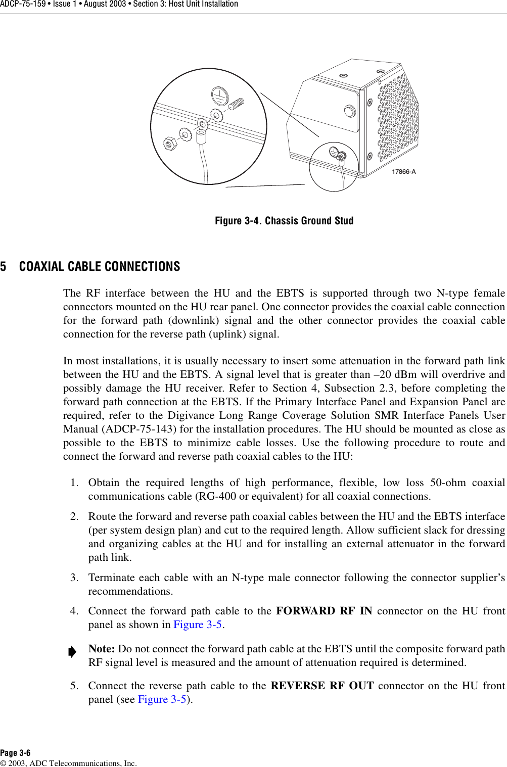 ADCP-75-159 • Issue 1 • August 2003 • Section 3: Host Unit InstallationPage 3-6© 2003, ADC Telecommunications, Inc.Figure 3-4. Chassis Ground Stud5 COAXIAL CABLE CONNECTIONSThe RF interface between the HU and the EBTS is supported through two N-type femaleconnectors mounted on the HU rear panel. One connector provides the coaxial cable connectionfor the forward path (downlink) signal and the other connector provides the coaxial cableconnection for the reverse path (uplink) signal. In most installations, it is usually necessary to insert some attenuation in the forward path linkbetween the HU and the EBTS. A signal level that is greater than –20 dBm will overdrive andpossibly damage the HU receiver. Refer to Section 4, Subsection 2.3, before completing theforward path connection at the EBTS. If the Primary Interface Panel and Expansion Panel arerequired, refer to the Digivance Long Range Coverage Solution SMR Interface Panels UserManual (ADCP-75-143) for the installation procedures. The HU should be mounted as close aspossible to the EBTS to minimize cable losses. Use the following procedure to route andconnect the forward and reverse path coaxial cables to the HU: 1. Obtain the required lengths of high performance, flexible, low loss 50-ohm coaxialcommunications cable (RG-400 or equivalent) for all coaxial connections. 2. Route the forward and reverse path coaxial cables between the HU and the EBTS interface(per system design plan) and cut to the required length. Allow sufficient slack for dressingand organizing cables at the HU and for installing an external attenuator in the forwardpath link. 3. Terminate each cable with an N-type male connector following the connector supplier’srecommendations. 4. Connect the forward path cable to the FORWARD RF IN connector on the HU frontpanel as shown in Figure 3-5.5. Connect the reverse path cable to the REVERSE RF OUT connector on the HU frontpanel (see Figure 3-5). Note: Do not connect the forward path cable at the EBTS until the composite forward pathRF signal level is measured and the amount of attenuation required is determined. 17866-A
