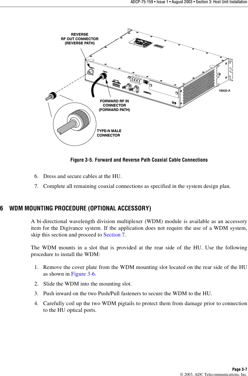 ADCP-75-159 • Issue 1 • August 2003 • Section 3: Host Unit InstallationPage 3-7© 2003, ADC Telecommunications, Inc.Figure 3-5. Forward and Reverse Path Coaxial Cable Connections6. Dress and secure cables at the HU. 7. Complete all remaining coaxial connections as specified in the system design plan. 6 WDM MOUNTING PROCEDURE (OPTIONAL ACCESSORY)A bi-directional wavelength division multiplexer (WDM) module is available as an accessoryitem for the Digivance system. If the application does not require the use of a WDM system,skip this section and proceed to Section 7. The WDM mounts in a slot that is provided at the rear side of the HU. Use the followingprocedure to install the WDM: 1. Remove the cover plate from the WDM mounting slot located on the rear side of the HUas shown in Figure 3-6. 2. Slide the WDM into the mounting slot. 3. Push inward on the two Push/Pull fasteners to secure the WDM to the HU. 4. Carefully coil up the two WDM pigtails to protect them from damage prior to connectionto the HU optical ports. 18826-ATYPE-N MALECONNECTORREVERSERF OUT CONNECTOR(REVERSE PATH)FORWARD RF INCONNECTOR(FORWARD PATH)