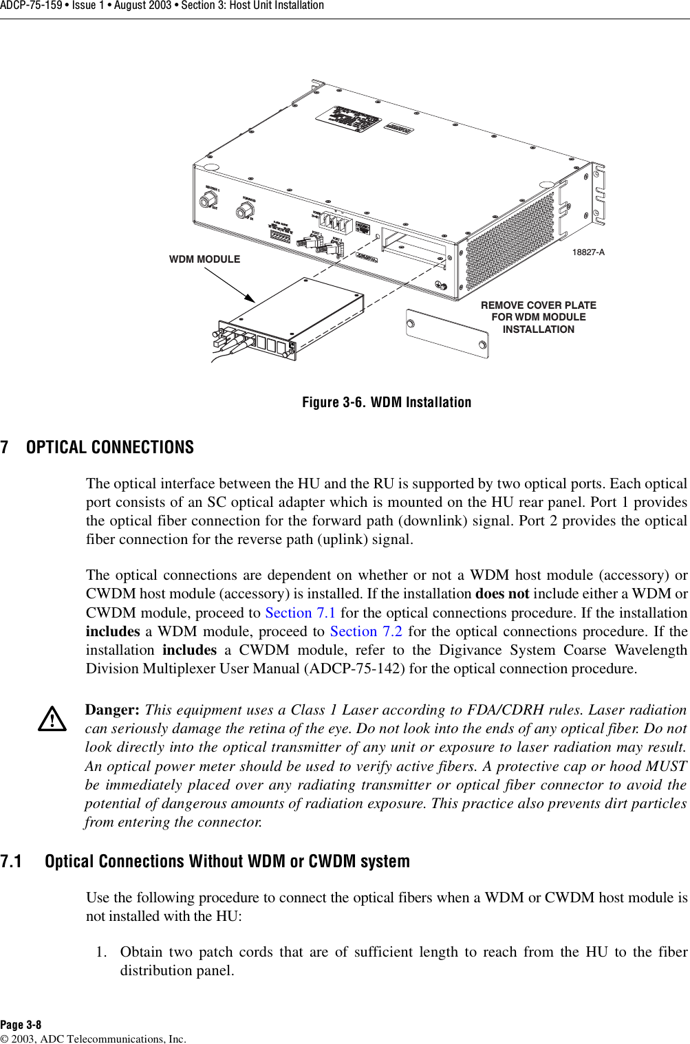 ADCP-75-159 • Issue 1 • August 2003 • Section 3: Host Unit InstallationPage 3-8© 2003, ADC Telecommunications, Inc.Figure 3-6. WDM Installation7 OPTICAL CONNECTIONSThe optical interface between the HU and the RU is supported by two optical ports. Each opticalport consists of an SC optical adapter which is mounted on the HU rear panel. Port 1 providesthe optical fiber connection for the forward path (downlink) signal. Port 2 provides the opticalfiber connection for the reverse path (uplink) signal. The optical connections are dependent on whether or not a WDM host module (accessory) orCWDM host module (accessory) is installed. If the installation does not include either a WDM orCWDM module, proceed to Section 7.1 for the optical connections procedure. If the installationincludes a WDM module, proceed to Section 7.2 for the optical connections procedure. If theinstallation  includes a CWDM module, refer to the Digivance System Coarse WavelengthDivision Multiplexer User Manual (ADCP-75-142) for the optical connection procedure. 7.1 Optical Connections Without WDM or CWDM systemUse the following procedure to connect the optical fibers when a WDM or CWDM host module isnot installed with the HU: 1. Obtain two patch cords that are of sufficient length to reach from the HU to the fiberdistribution panel. Danger: This equipment uses a Class 1 Laser according to FDA/CDRH rules. Laser radiationcan seriously damage the retina of the eye. Do not look into the ends of any optical fiber. Do notlook directly into the optical transmitter of any unit or exposure to laser radiation may result.An optical power meter should be used to verify active fibers. A protective cap or hood MUSTbe immediately placed over any radiating transmitter or optical fiber connector to avoid thepotential of dangerous amounts of radiation exposure. This practice also prevents dirt particlesfrom entering the connector. 18827-AREMOVE COVER PLATEFOR WDM MODULEINSTALLATIONWDM MODULE