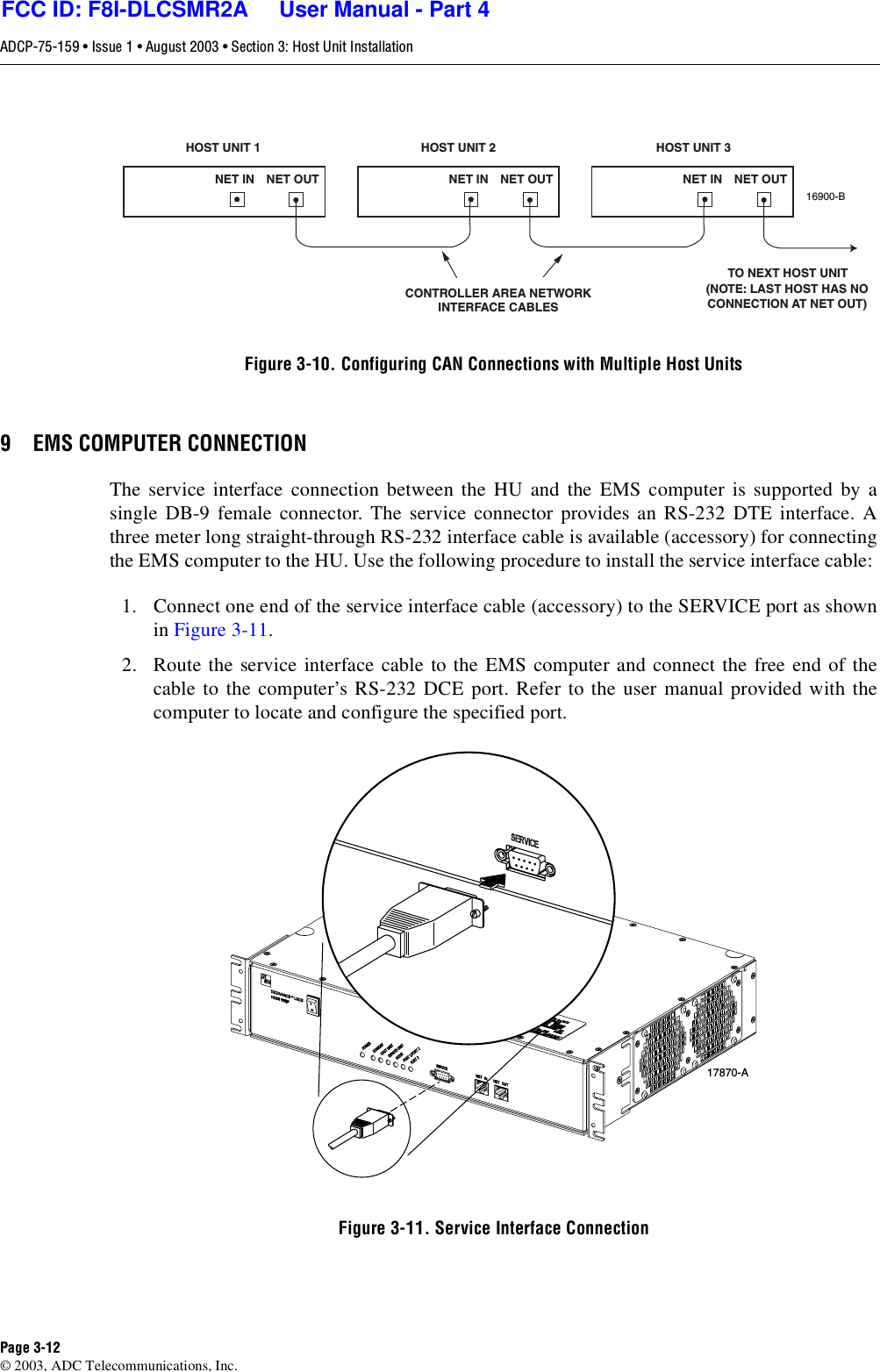 ADCP-75-159 • Issue 1 • August 2003 • Section 3: Host Unit InstallationPage 3-12© 2003, ADC Telecommunications, Inc.Figure 3-10. Configuring CAN Connections with Multiple Host Units9 EMS COMPUTER CONNECTIONThe service interface connection between the HU and the EMS computer is supported by asingle DB-9 female connector. The service connector provides an RS-232 DTE interface. Athree meter long straight-through RS-232 interface cable is available (accessory) for connectingthe EMS computer to the HU. Use the following procedure to install the service interface cable: 1. Connect one end of the service interface cable (accessory) to the SERVICE port as shownin Figure 3-11. 2. Route the service interface cable to the EMS computer and connect the free end of thecable to the computer’s RS-232 DCE port. Refer to the user manual provided with thecomputer to locate and configure the specified port. Figure 3-11. Service Interface ConnectionHOST UNIT 1 HOST UNIT 2 HOST UNIT 3NET IN NET OUT NET IN NET OUT NET IN NET OUT16900-BCONTROLLER AREA NETWORKINTERFACE CABLESTO NEXT HOST UNIT(NOTE: LAST HOST HAS NOCONNECTION AT NET OUT)17870-AFCC ID: F8I-DLCSMR2A     User Manual - Part 4