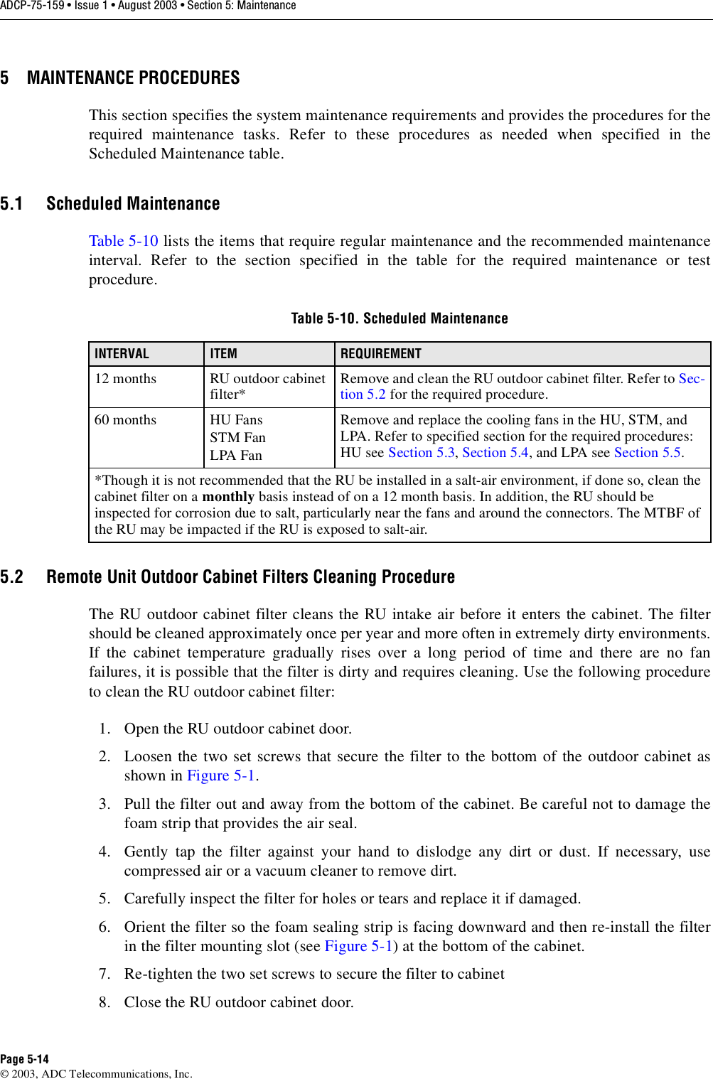 ADCP-75-159 • Issue 1 • August 2003 • Section 5: MaintenancePage 5-14© 2003, ADC Telecommunications, Inc.5 MAINTENANCE PROCEDURESThis section specifies the system maintenance requirements and provides the procedures for therequired maintenance tasks. Refer to these procedures as needed when specified in theScheduled Maintenance table. 5.1 Scheduled MaintenanceTable 5-10 lists the items that require regular maintenance and the recommended maintenanceinterval. Refer to the section specified in the table for the required maintenance or testprocedure. 5.2 Remote Unit Outdoor Cabinet Filters Cleaning ProcedureThe RU outdoor cabinet filter cleans the RU intake air before it enters the cabinet. The filtershould be cleaned approximately once per year and more often in extremely dirty environments.If the cabinet temperature gradually rises over a long period of time and there are no fanfailures, it is possible that the filter is dirty and requires cleaning. Use the following procedureto clean the RU outdoor cabinet filter: 1. Open the RU outdoor cabinet door. 2. Loosen the two set screws that secure the filter to the bottom of the outdoor cabinet asshown in Figure 5-1. 3. Pull the filter out and away from the bottom of the cabinet. Be careful not to damage thefoam strip that provides the air seal. 4. Gently tap the filter against your hand to dislodge any dirt or dust. If necessary, usecompressed air or a vacuum cleaner to remove dirt. 5. Carefully inspect the filter for holes or tears and replace it if damaged. 6. Orient the filter so the foam sealing strip is facing downward and then re-install the filterin the filter mounting slot (see Figure 5-1) at the bottom of the cabinet. 7. Re-tighten the two set screws to secure the filter to cabinet 8. Close the RU outdoor cabinet door. Table 5-10. Scheduled MaintenanceINTERVAL ITEM REQUIREMENT12 months RU outdoor cabinet filter* Remove and clean the RU outdoor cabinet filter. Refer to Sec-tion 5.2 for the required procedure. 60 months HU FansSTM FanLPA FanRemove and replace the cooling fans in the HU, STM, and LPA. Refer to specified section for the required procedures: HU see Section 5.3, Section 5.4, and LPA see Section 5.5. *Though it is not recommended that the RU be installed in a salt-air environment, if done so, clean the cabinet filter on a monthly basis instead of on a 12 month basis. In addition, the RU should be inspected for corrosion due to salt, particularly near the fans and around the connectors. The MTBF of the RU may be impacted if the RU is exposed to salt-air. 