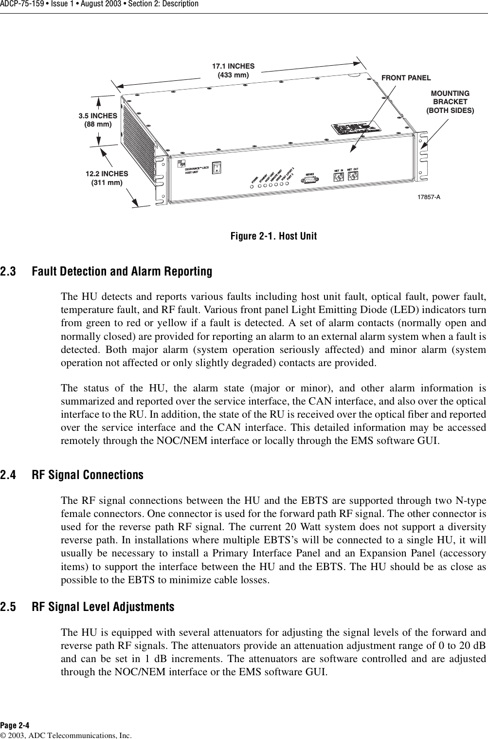 ADCP-75-159 • Issue 1 • August 2003 • Section 2: DescriptionPage 2-4© 2003, ADC Telecommunications, Inc.Figure 2-1. Host Unit2.3 Fault Detection and Alarm ReportingThe HU detects and reports various faults including host unit fault, optical fault, power fault,temperature fault, and RF fault. Various front panel Light Emitting Diode (LED) indicators turnfrom green to red or yellow if a fault is detected. A set of alarm contacts (normally open andnormally closed) are provided for reporting an alarm to an external alarm system when a fault isdetected. Both major alarm (system operation seriously affected) and minor alarm (systemoperation not affected or only slightly degraded) contacts are provided. The status of the HU, the alarm state (major or minor), and other alarm information issummarized and reported over the service interface, the CAN interface, and also over the opticalinterface to the RU. In addition, the state of the RU is received over the optical fiber and reportedover the service interface and the CAN interface. This detailed information may be accessedremotely through the NOC/NEM interface or locally through the EMS software GUI. 2.4 RF Signal ConnectionsThe RF signal connections between the HU and the EBTS are supported through two N-typefemale connectors. One connector is used for the forward path RF signal. The other connector isused for the reverse path RF signal. The current 20 Watt system does not support a diversityreverse path. In installations where multiple EBTS’s will be connected to a single HU, it willusually be necessary to install a Primary Interface Panel and an Expansion Panel (accessoryitems) to support the interface between the HU and the EBTS. The HU should be as close aspossible to the EBTS to minimize cable losses. 2.5 RF Signal Level AdjustmentsThe HU is equipped with several attenuators for adjusting the signal levels of the forward andreverse path RF signals. The attenuators provide an attenuation adjustment range of 0 to 20 dBand can be set in 1 dB increments. The attenuators are software controlled and are adjustedthrough the NOC/NEM interface or the EMS software GUI. 17.1 INCHES(433 mm)3.5 INCHES(88 mm)12.2 INCHES(311 mm)FRONT PANELMOUNTINGBRACKET(BOTH SIDES)17857-A