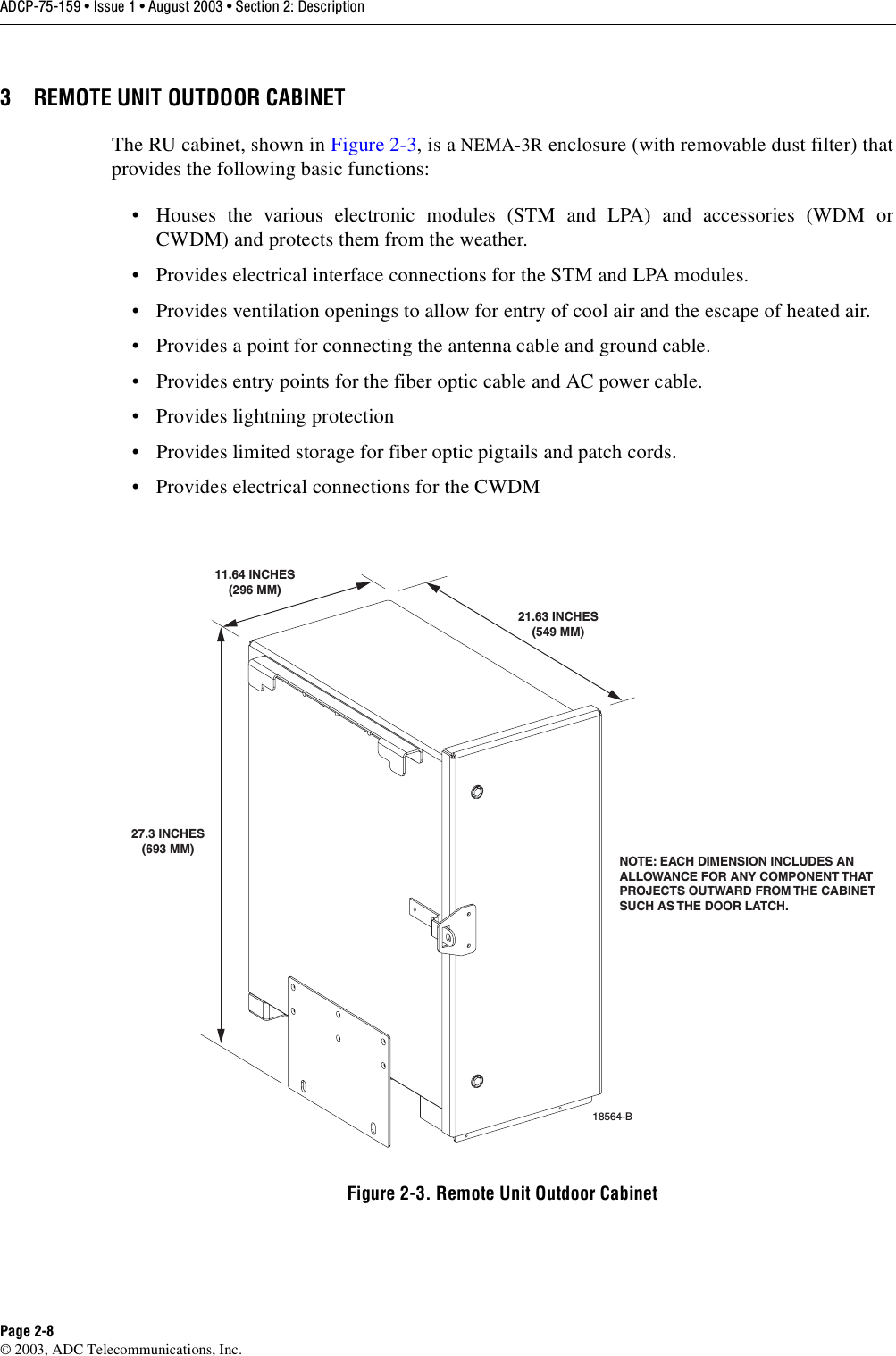 ADCP-75-159 • Issue 1 • August 2003 • Section 2: DescriptionPage 2-8© 2003, ADC Telecommunications, Inc.3 REMOTE UNIT OUTDOOR CABINETThe RU cabinet, shown in Figure 2-3, is a NEMA-3R enclosure (with removable dust filter) thatprovides the following basic functions: • Houses the various electronic modules (STM and LPA) and accessories (WDM orCWDM) and protects them from the weather. • Provides electrical interface connections for the STM and LPA modules. • Provides ventilation openings to allow for entry of cool air and the escape of heated air. • Provides a point for connecting the antenna cable and ground cable. • Provides entry points for the fiber optic cable and AC power cable. • Provides lightning protection• Provides limited storage for fiber optic pigtails and patch cords. • Provides electrical connections for the CWDMFigure 2-3. Remote Unit Outdoor CabinetNOTE: EACH DIMENSION INCLUDES ANALLOWANCE FOR ANY COMPONENT THATPROJECTS OUTWARD FROM THE CABINETSUCH AS THE DOOR LATCH. 18564-B27.3 INCHES(693 MM)11.64 INCHES(296 MM)21.63 INCHES(549 MM)