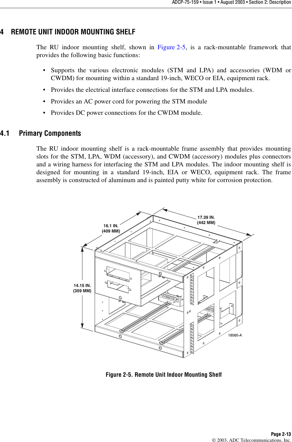 ADCP-75-159 • Issue 1 • August 2003 • Section 2: DescriptionPage 2-13© 2003, ADC Telecommunications, Inc.4 REMOTE UNIT INDOOR MOUNTING SHELFThe RU indoor mounting shelf, shown in Figure 2-5, is a rack-mountable framework thatprovides the following basic functions: • Supports the various electronic modules (STM and LPA) and accessories (WDM orCWDM) for mounting within a standard 19-inch, WECO or EIA, equipment rack. • Provides the electrical interface connections for the STM and LPA modules. • Provides an AC power cord for powering the STM module• Provides DC power connections for the CWDM module. 4.1 Primary ComponentsThe RU indoor mounting shelf is a rack-mountable frame assembly that provides mountingslots for the STM, LPA, WDM (accessory), and CWDM (accessory) modules plus connectorsand a wiring harness for interfacing the STM and LPA modules. The indoor mounting shelf isdesigned for mounting in a standard 19-inch, EIA or WECO, equipment rack. The frameassembly is constructed of aluminum and is painted putty white for corrosion protection. Figure 2-5. Remote Unit Indoor Mounting Shelf14.15 IN.(359 MM)16.1 IN.(409 MM)17.39 IN.(442 MM)18565-A