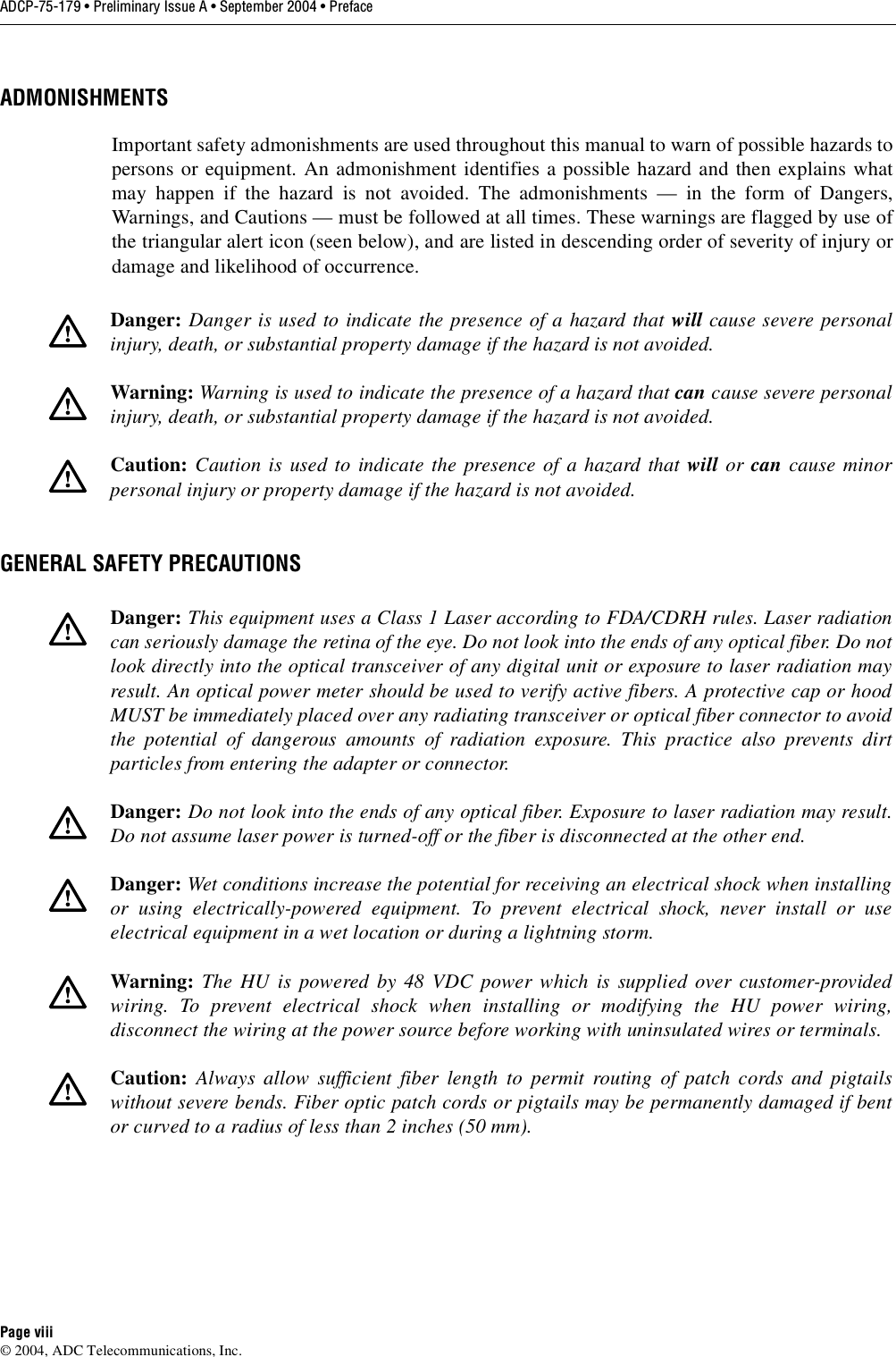 ADCP-75-179 • Preliminary Issue A • September 2004 • PrefacePage viii© 2004, ADC Telecommunications, Inc.ADMONISHMENTSImportant safety admonishments are used throughout this manual to warn of possible hazards topersons or equipment. An admonishment identifies a possible hazard and then explains whatmay happen if the hazard is not avoided. The admonishments — in the form of Dangers,Warnings, and Cautions — must be followed at all times. These warnings are flagged by use ofthe triangular alert icon (seen below), and are listed in descending order of severity of injury ordamage and likelihood of occurrence.GENERAL SAFETY PRECAUTIONSDanger: Danger is used to indicate the presence of a hazard that will cause severe personalinjury, death, or substantial property damage if the hazard is not avoided.Warning: Warning is used to indicate the presence of a hazard that can cause severe personalinjury, death, or substantial property damage if the hazard is not avoided.Caution: Caution is used to indicate the presence of a hazard that will or can cause minorpersonal injury or property damage if the hazard is not avoided.Danger: This equipment uses a Class 1 Laser according to FDA/CDRH rules. Laser radiationcan seriously damage the retina of the eye. Do not look into the ends of any optical fiber. Do notlook directly into the optical transceiver of any digital unit or exposure to laser radiation mayresult. An optical power meter should be used to verify active fibers. A protective cap or hoodMUST be immediately placed over any radiating transceiver or optical fiber connector to avoidthe potential of dangerous amounts of radiation exposure. This practice also prevents dirtparticles from entering the adapter or connector. Danger: Do not look into the ends of any optical fiber. Exposure to laser radiation may result.Do not assume laser power is turned-off or the fiber is disconnected at the other end. Danger: Wet conditions increase the potential for receiving an electrical shock when installingor using electrically-powered equipment. To prevent electrical shock, never install or useelectrical equipment in a wet location or during a lightning storm. Warning:  The HU is powered by 48 VDC power which is supplied over customer-providedwiring. To prevent electrical shock when installing or modifying the HU power wiring,disconnect the wiring at the power source before working with uninsulated wires or terminals. Caution: Always allow sufficient fiber length to permit routing of patch cords and pigtailswithout severe bends. Fiber optic patch cords or pigtails may be permanently damaged if bentor curved to a radius of less than 2 inches (50 mm). 