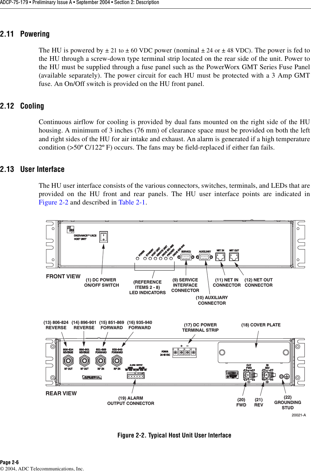 ADCP-75-179 • Preliminary Issue A • September 2004 • Section 2: DescriptionPage 2-6© 2004, ADC Telecommunications, Inc.2.11 PoweringThe HU is powered by ± 21 to ± 60 VDC power (nominal ± 24 or ± 48 VDC). The power is fed tothe HU through a screw-down type terminal strip located on the rear side of the unit. Power tothe HU must be supplied through a fuse panel such as the PowerWorx GMT Series Fuse Panel(available separately). The power circuit for each HU must be protected with a 3 Amp GMTfuse. An On/Off switch is provided on the HU front panel. 2.12 CoolingContinuous airflow for cooling is provided by dual fans mounted on the right side of the HUhousing. A minimum of 3 inches (76 mm) of clearance space must be provided on both the leftand right sides of the HU for air intake and exhaust. An alarm is generated if a high temperaturecondition (&gt;50º C/122º F) occurs. The fans may be field-replaced if either fan fails. 2.13 User InterfaceThe HU user interface consists of the various connectors, switches, terminals, and LEDs that areprovided on the HU front and rear panels. The HU user interface points are indicated inFigure 2-2 and described in Table 2-1. Figure 2-2. Typical Host Unit User Interface(1) DC POWER ON/OFF SWITCH(21)REV(20)FWD(REFERENCEITEMS 2 - 8)LED INDICATORS(9) SERVICEINTERFACECONNECTOR(11) NET INCONNECTOR(10) AUXILIARYCONNECTOR(12) NET OUTCONNECTOR(19) ALARMOUTPUT CONNECTOR(13) 806-824REVERSE(15) 851-869FORWARD(16) 935-940FORWARD(14) 896-901REVERSE20021-A(17) DC POWERTERMINAL STRIPREAR VIEWFRONT VIEW(18) COVER PLATE(22)GROUNDINGSTUD