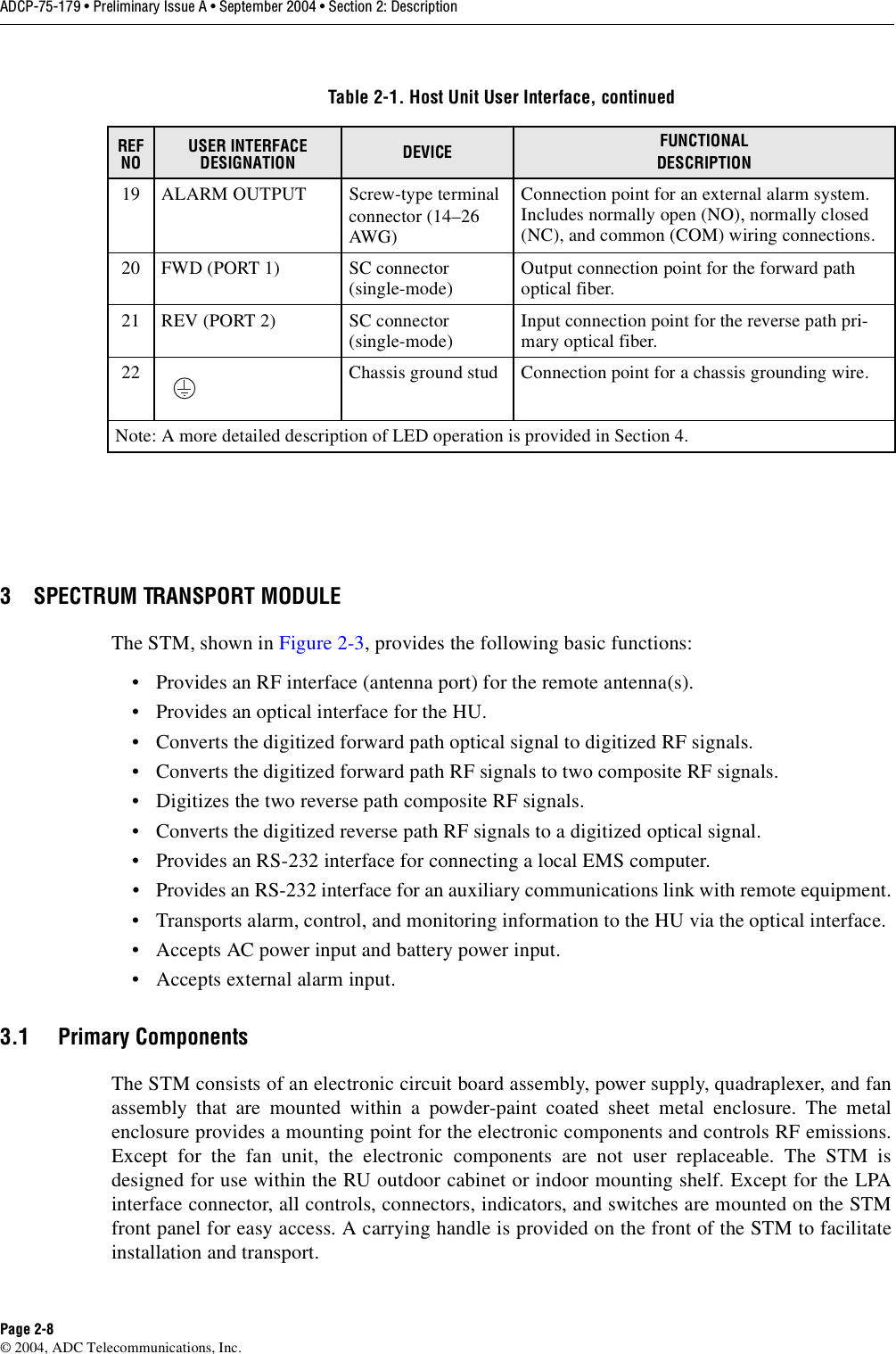 ADCP-75-179 • Preliminary Issue A • September 2004 • Section 2: DescriptionPage 2-8© 2004, ADC Telecommunications, Inc.3 SPECTRUM TRANSPORT MODULEThe STM, shown in Figure 2-3, provides the following basic functions:• Provides an RF interface (antenna port) for the remote antenna(s). • Provides an optical interface for the HU. • Converts the digitized forward path optical signal to digitized RF signals. • Converts the digitized forward path RF signals to two composite RF signals. • Digitizes the two reverse path composite RF signals. • Converts the digitized reverse path RF signals to a digitized optical signal. • Provides an RS-232 interface for connecting a local EMS computer. • Provides an RS-232 interface for an auxiliary communications link with remote equipment.• Transports alarm, control, and monitoring information to the HU via the optical interface. • Accepts AC power input and battery power input.• Accepts external alarm input. 3.1 Primary ComponentsThe STM consists of an electronic circuit board assembly, power supply, quadraplexer, and fanassembly that are mounted within a powder-paint coated sheet metal enclosure. The metalenclosure provides a mounting point for the electronic components and controls RF emissions.Except for the fan unit, the electronic components are not user replaceable. The STM isdesigned for use within the RU outdoor cabinet or indoor mounting shelf. Except for the LPAinterface connector, all controls, connectors, indicators, and switches are mounted on the STMfront panel for easy access. A carrying handle is provided on the front of the STM to facilitateinstallation and transport. 19 ALARM OUTPUT Screw-type terminalconnector (14–26 AWG)Connection point for an external alarm system. Includes normally open (NO), normally closed (NC), and common (COM) wiring connections. 20 FWD (PORT 1) SC connector(single-mode) Output connection point for the forward path optical fiber.21 REV (PORT 2) SC connector(single-mode) Input connection point for the reverse path pri-mary optical fiber.22 Chassis ground stud Connection point for a chassis grounding wire. Note: A more detailed description of LED operation is provided in Section 4. Table 2-1. Host Unit User Interface, continuedREF NOUSER INTERFACE DESIGNATION DEVICE FUNCTIONALDESCRIPTION