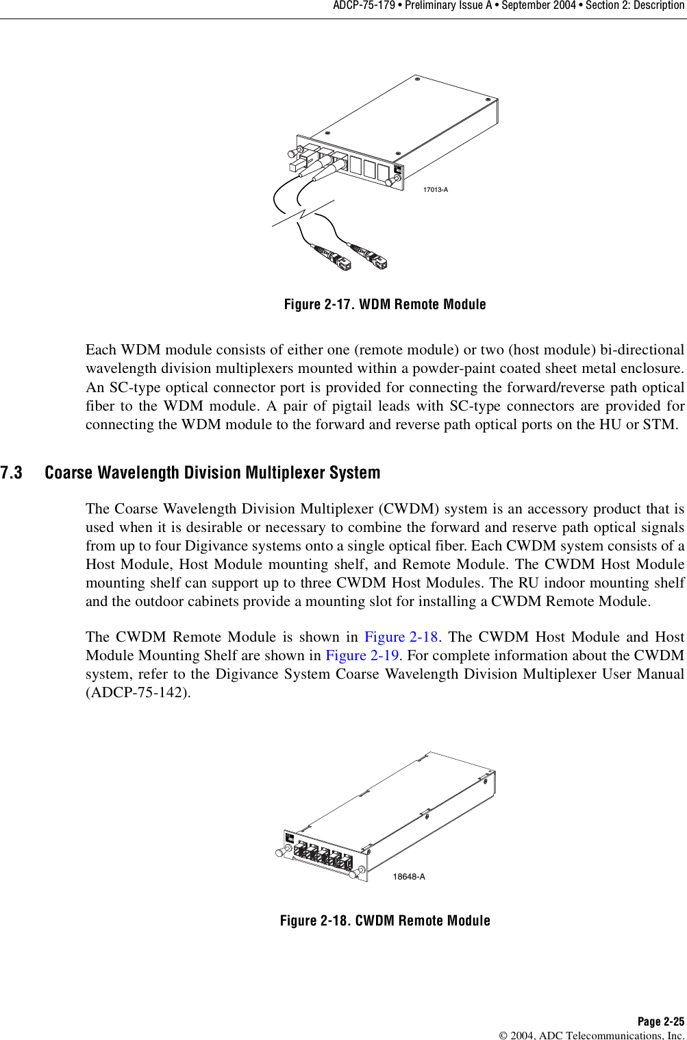 ADCP-75-179 • Preliminary Issue A • September 2004 • Section 2: DescriptionPage 2-25© 2004, ADC Telecommunications, Inc.Figure 2-17. WDM Remote ModuleEach WDM module consists of either one (remote module) or two (host module) bi-directionalwavelength division multiplexers mounted within a powder-paint coated sheet metal enclosure.An SC-type optical connector port is provided for connecting the forward/reverse path opticalfiber to the WDM module. A pair of pigtail leads with SC-type connectors are provided forconnecting the WDM module to the forward and reverse path optical ports on the HU or STM. 7.3 Coarse Wavelength Division Multiplexer SystemThe Coarse Wavelength Division Multiplexer (CWDM) system is an accessory product that isused when it is desirable or necessary to combine the forward and reserve path optical signalsfrom up to four Digivance systems onto a single optical fiber. Each CWDM system consists of aHost Module, Host Module mounting shelf, and Remote Module. The CWDM Host Modulemounting shelf can support up to three CWDM Host Modules. The RU indoor mounting shelfand the outdoor cabinets provide a mounting slot for installing a CWDM Remote Module. The CWDM Remote Module is shown in Figure 2-18. The CWDM Host Module and HostModule Mounting Shelf are shown in Figure 2-19. For complete information about the CWDMsystem, refer to the Digivance System Coarse Wavelength Division Multiplexer User Manual(ADCP-75-142).Figure 2-18. CWDM Remote Module17013-A18648-A
