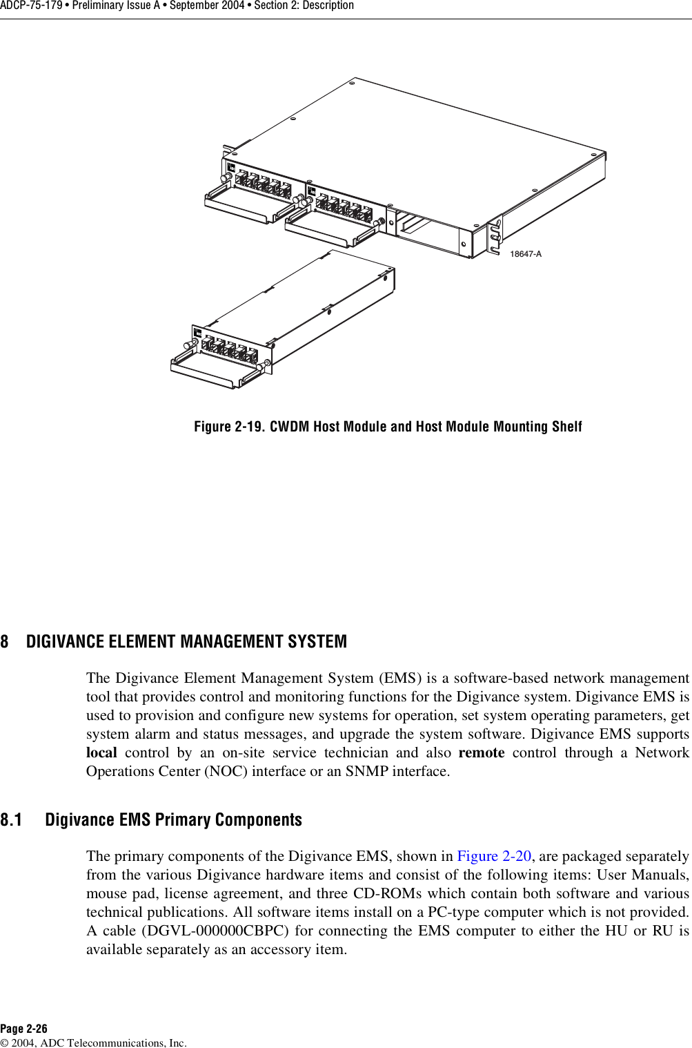 ADCP-75-179 • Preliminary Issue A • September 2004 • Section 2: DescriptionPage 2-26© 2004, ADC Telecommunications, Inc.Figure 2-19. CWDM Host Module and Host Module Mounting Shelf8 DIGIVANCE ELEMENT MANAGEMENT SYSTEMThe Digivance Element Management System (EMS) is a software-based network managementtool that provides control and monitoring functions for the Digivance system. Digivance EMS isused to provision and configure new systems for operation, set system operating parameters, getsystem alarm and status messages, and upgrade the system software. Digivance EMS supportslocal control by an on-site service technician and also remote control through a NetworkOperations Center (NOC) interface or an SNMP interface. 8.1 Digivance EMS Primary ComponentsThe primary components of the Digivance EMS, shown in Figure 2-20, are packaged separatelyfrom the various Digivance hardware items and consist of the following items: User Manuals,mouse pad, license agreement, and three CD-ROMs which contain both software and varioustechnical publications. All software items install on a PC-type computer which is not provided.A cable (DGVL-000000CBPC) for connecting the EMS computer to either the HU or RU isavailable separately as an accessory item. 18647-A