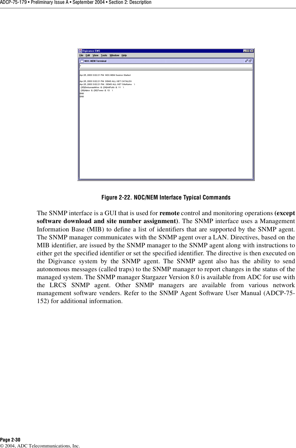 ADCP-75-179 • Preliminary Issue A • September 2004 • Section 2: DescriptionPage 2-30© 2004, ADC Telecommunications, Inc.Figure 2-22. NOC/NEM Interface Typical CommandsThe SNMP interface is a GUI that is used for remote control and monitoring operations (exceptsoftware download and site number assignment). The SNMP interface uses a ManagementInformation Base (MIB) to define a list of identifiers that are supported by the SNMP agent.The SNMP manager communicates with the SNMP agent over a LAN. Directives, based on theMIB identifier, are issued by the SNMP manager to the SNMP agent along with instructions toeither get the specified identifier or set the specified identifier. The directive is then executed onthe Digivance system by the SNMP agent. The SNMP agent also has the ability to sendautonomous messages (called traps) to the SNMP manager to report changes in the status of themanaged system. The SNMP manager Stargazer Version 8.0 is available from ADC for use withthe LRCS SNMP agent. Other SNMP managers are available from various networkmanagement software venders. Refer to the SNMP Agent Software User Manual (ADCP-75-152) for additional information. 
