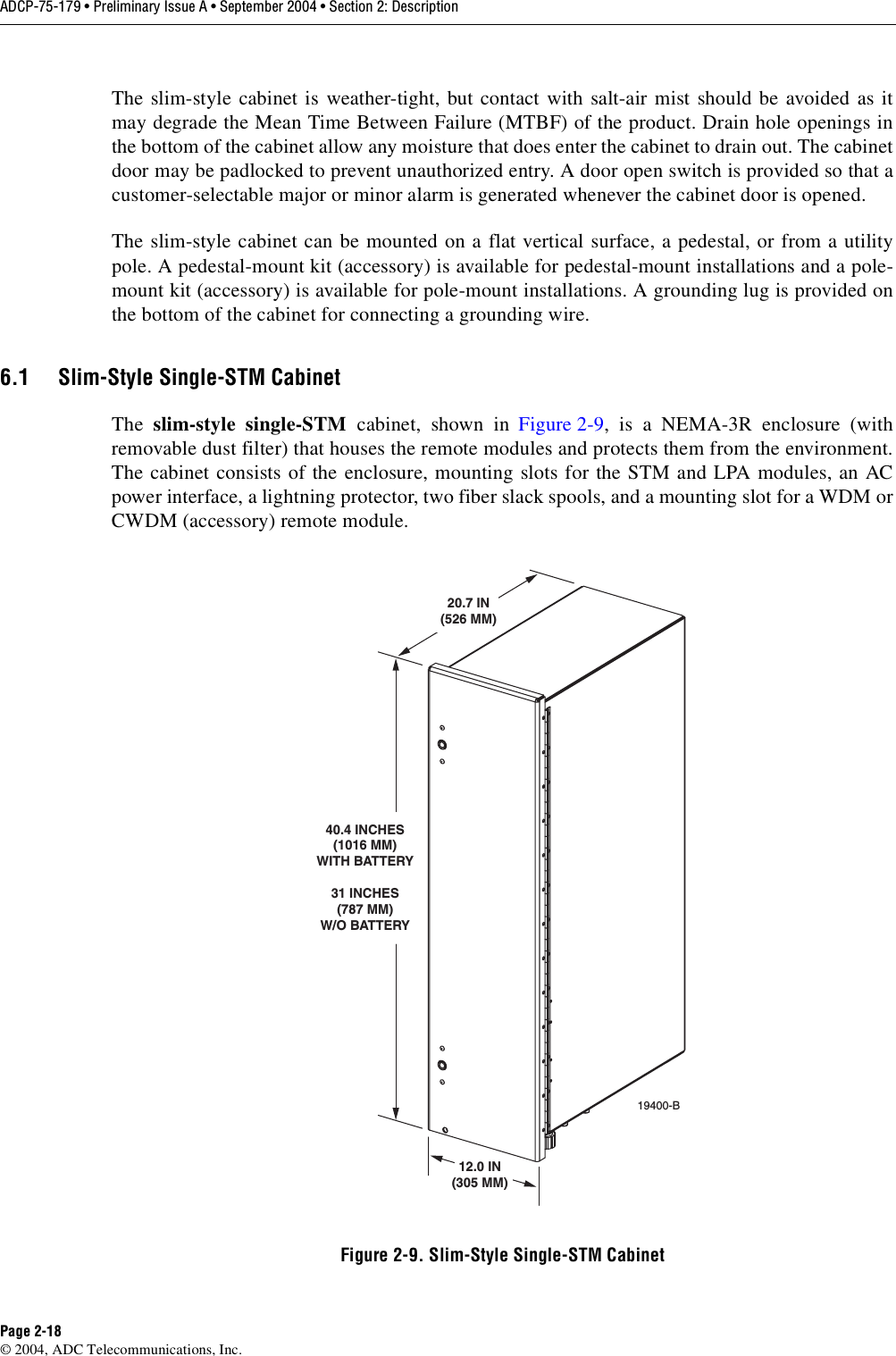 ADCP-75-179 • Preliminary Issue A • September 2004 • Section 2: DescriptionPage 2-18© 2004, ADC Telecommunications, Inc.The slim-style cabinet is weather-tight, but contact with salt-air mist should be avoided as itmay degrade the Mean Time Between Failure (MTBF) of the product. Drain hole openings inthe bottom of the cabinet allow any moisture that does enter the cabinet to drain out. The cabinetdoor may be padlocked to prevent unauthorized entry. A door open switch is provided so that acustomer-selectable major or minor alarm is generated whenever the cabinet door is opened. The slim-style cabinet can be mounted on a flat vertical surface, a pedestal, or from a utilitypole. A pedestal-mount kit (accessory) is available for pedestal-mount installations and a pole-mount kit (accessory) is available for pole-mount installations. A grounding lug is provided onthe bottom of the cabinet for connecting a grounding wire. 6.1 Slim-Style Single-STM CabinetThe  slim-style single-STM cabinet, shown in Figure 2-9, is a NEMA-3R enclosure (withremovable dust filter) that houses the remote modules and protects them from the environment.The cabinet consists of the enclosure, mounting slots for the STM and LPA modules, an ACpower interface, a lightning protector, two fiber slack spools, and a mounting slot for a WDM orCWDM (accessory) remote module. Figure 2-9. Slim-Style Single-STM Cabinet19400-B12.0 IN(305 MM)20.7 IN(526 MM)40.4 INCHES(1016 MM)WITH BATTERY 31 INCHES(787 MM)W/O BATTERY