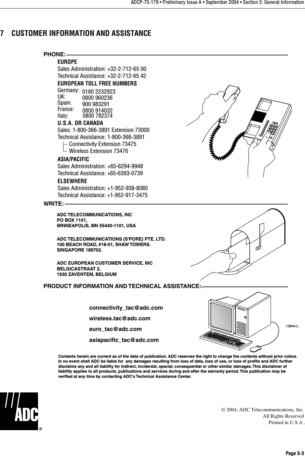 Page 5-3ADCP-75-179 • Preliminary Issue A • September 2004 • Section 5: General Information7 CUSTOMER INFORMATION AND ASSISTANCE© 2004, ADC Telecommunications, Inc.All Rights ReservedPrinted in U.S.A .13944-LWRITE:ADC TELECOMMUNICATIONS, INCPO BOX 1101,MINNEAPOLIS, MN 55440-1101, USAADC TELECOMMUNICATIONS (S&apos;PORE) PTE. LTD.100 BEACH ROAD, #18-01, SHAW TOWERS.SINGAPORE 189702.ADC EUROPEAN CUSTOMER SERVICE, INCBELGICASTRAAT 2,1930 ZAVENTEM, BELGIUMPHONE:EUROPESales Administration: +32-2-712-65 00Technical Assistance: +32-2-712-65 42EUROPEAN TOLL FREE NUMBERSUK: 0800 960236Spain: 900 983291France: 0800 914032Germany: 0180 2232923U.S.A. OR CANADASales: 1-800-366-3891 Extension 73000Technical Assistance: 1-800-366-3891        Connectivity Extension 73475        Wireless Extension 73476ASIA/PACIFICSales Administration: +65-6294-9948Technical Assistance: +65-6393-0739ELSEWHERESales Administration: +1-952-938-8080Technical Assistance: +1-952-917-3475Italy:          0800 782374PRODUCT INFORMATION AND TECHNICAL ASSISTANCE:Contents herein are current as of the date of publication. ADC reserves the right to change the contents without prior notice.In no event shall ADC be liable for  any damages resulting from loss of data, loss of use, or loss of profits and ADC furtherdisclaims any and all liability for indirect, incidental, special, consequential or other similar damages. This disclaimer ofliability applies to all products, publications and services during and after the warranty period. This publication may beverified at any time by contacting ADC&apos;s Technical Assistance Center. euro_tac@adc.comasiapacific_tac@adc.comwireless.tac@adc.comconnectivity_tac@adc.com
