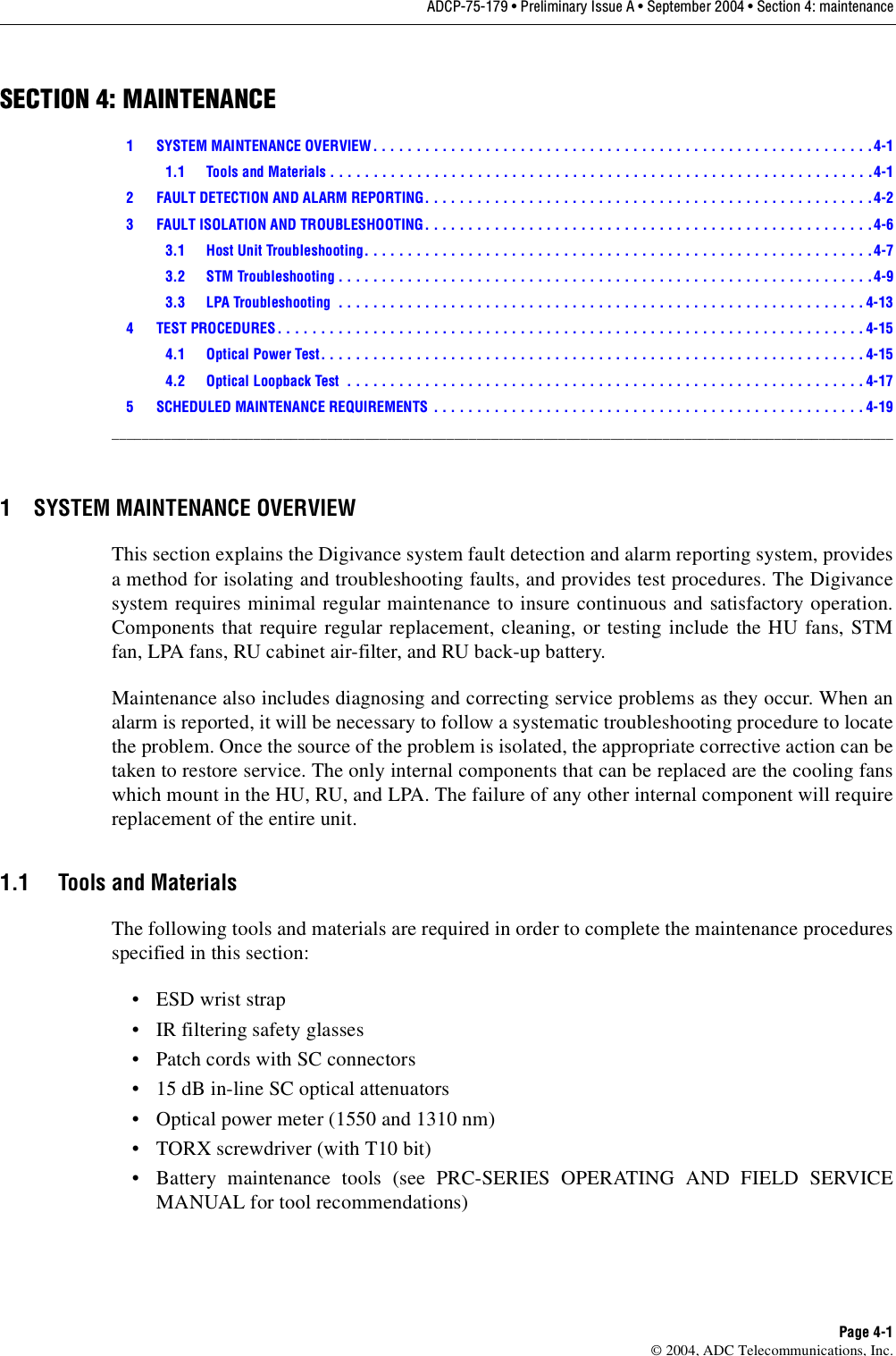 ADCP-75-179 • Preliminary Issue A • September 2004 • Section 4: maintenancePage 4-1© 2004, ADC Telecommunications, Inc.SECTION 4: MAINTENANCE1 SYSTEM MAINTENANCE OVERVIEW . . . . . . . . . . . . . . . . . . . . . . . . . . . . . . . . . . . . . . . . . . . . . . . . . . . . . . . . . .4-11.1 Tools and Materials . . . . . . . . . . . . . . . . . . . . . . . . . . . . . . . . . . . . . . . . . . . . . . . . . . . . . . . . . . . . . . .4-12 FAULT DETECTION AND ALARM REPORTING. . . . . . . . . . . . . . . . . . . . . . . . . . . . . . . . . . . . . . . . . . . . . . . . . . . .4-23 FAULT ISOLATION AND TROUBLESHOOTING. . . . . . . . . . . . . . . . . . . . . . . . . . . . . . . . . . . . . . . . . . . . . . . . . . . . 4-63.1 Host Unit Troubleshooting. . . . . . . . . . . . . . . . . . . . . . . . . . . . . . . . . . . . . . . . . . . . . . . . . . . . . . . . . . .4-73.2 STM Troubleshooting . . . . . . . . . . . . . . . . . . . . . . . . . . . . . . . . . . . . . . . . . . . . . . . . . . . . . . . . . . . . . .4-93.3 LPA Troubleshooting  . . . . . . . . . . . . . . . . . . . . . . . . . . . . . . . . . . . . . . . . . . . . . . . . . . . . . . . . . . . . . 4-134 TEST PROCEDURES. . . . . . . . . . . . . . . . . . . . . . . . . . . . . . . . . . . . . . . . . . . . . . . . . . . . . . . . . . . . . . . . . . . . 4-154.1 Optical Power Test. . . . . . . . . . . . . . . . . . . . . . . . . . . . . . . . . . . . . . . . . . . . . . . . . . . . . . . . . . . . . . . 4-154.2 Optical Loopback Test  . . . . . . . . . . . . . . . . . . . . . . . . . . . . . . . . . . . . . . . . . . . . . . . . . . . . . . . . . . . . 4-175 SCHEDULED MAINTENANCE REQUIREMENTS  . . . . . . . . . . . . . . . . . . . . . . . . . . . . . . . . . . . . . . . . . . . . . . . . . . 4-19_________________________________________________________________________________________________________1 SYSTEM MAINTENANCE OVERVIEWThis section explains the Digivance system fault detection and alarm reporting system, providesa method for isolating and troubleshooting faults, and provides test procedures. The Digivancesystem requires minimal regular maintenance to insure continuous and satisfactory operation.Components that require regular replacement, cleaning, or testing include the HU fans, STMfan, LPA fans, RU cabinet air-filter, and RU back-up battery.Maintenance also includes diagnosing and correcting service problems as they occur. When analarm is reported, it will be necessary to follow a systematic troubleshooting procedure to locatethe problem. Once the source of the problem is isolated, the appropriate corrective action can betaken to restore service. The only internal components that can be replaced are the cooling fanswhich mount in the HU, RU, and LPA. The failure of any other internal component will requirereplacement of the entire unit. 1.1 Tools and MaterialsThe following tools and materials are required in order to complete the maintenance proceduresspecified in this section: •ESD wrist strap• IR filtering safety glasses• Patch cords with SC connectors• 15 dB in-line SC optical attenuators• Optical power meter (1550 and 1310 nm)• TORX screwdriver (with T10 bit)• Battery maintenance tools (see PRC-SERIES OPERATING AND FIELD SERVICEMANUAL for tool recommendations)