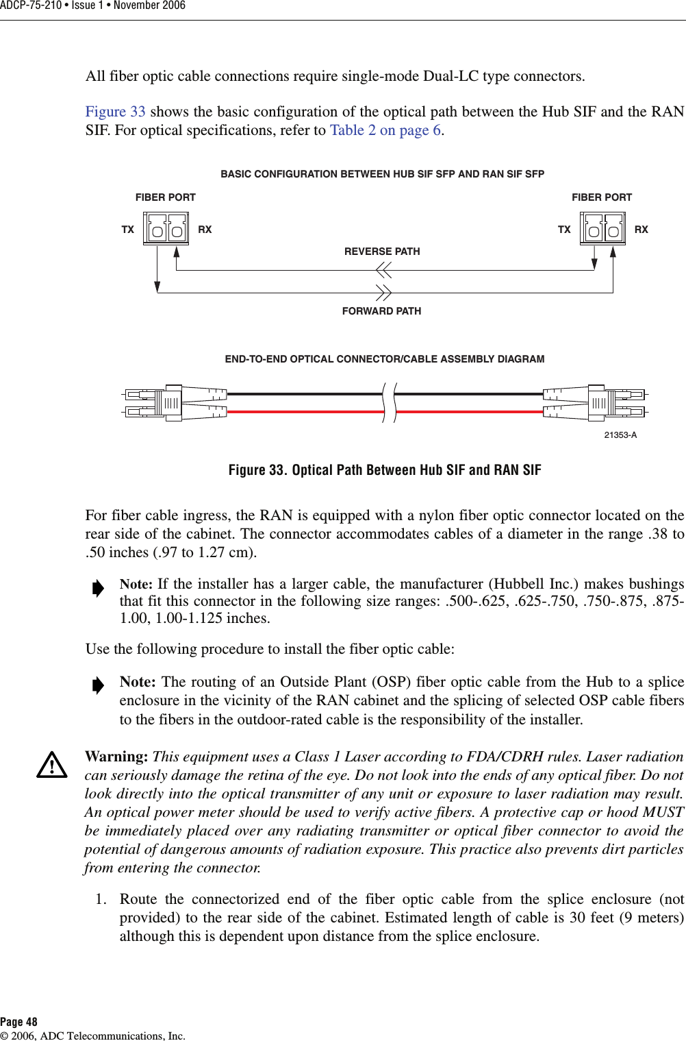 ADCP-75-210 • Issue 1 • November 2006Page 48© 2006, ADC Telecommunications, Inc.All fiber optic cable connections require single-mode Dual-LC type connectors. Figure 33 shows the basic configuration of the optical path between the Hub SIF and the RANSIF. For optical specifications, refer to Table 2 on page 6.Figure 33. Optical Path Between Hub SIF and RAN SIFFor fiber cable ingress, the RAN is equipped with a nylon fiber optic connector located on therear side of the cabinet. The connector accommodates cables of a diameter in the range .38 to.50 inches (.97 to 1.27 cm).Use the following procedure to install the fiber optic cable:1. Route the connectorized end of the fiber optic cable from the splice enclosure (notprovided) to the rear side of the cabinet. Estimated length of cable is 30 feet (9 meters)although this is dependent upon distance from the splice enclosure. Note: If the installer has a larger cable, the manufacturer (Hubbell Inc.) makes bushingsthat fit this connector in the following size ranges: .500-.625, .625-.750, .750-.875, .875-1.00, 1.00-1.125 inches.  Note: The routing of an Outside Plant (OSP) fiber optic cable from the Hub to a spliceenclosure in the vicinity of the RAN cabinet and the splicing of selected OSP cable fibersto the fibers in the outdoor-rated cable is the responsibility of the installer.Warning: This equipment uses a Class 1 Laser according to FDA/CDRH rules. Laser radiationcan seriously damage the retina of the eye. Do not look into the ends of any optical fiber. Do notlook directly into the optical transmitter of any unit or exposure to laser radiation may result.An optical power meter should be used to verify active fibers. A protective cap or hood MUSTbe immediately placed over any radiating transmitter or optical fiber connector to avoid thepotential of dangerous amounts of radiation exposure. This practice also prevents dirt particlesfrom entering the connector.FIBER PORTTX RXFIBER PORTTX RXREVERSE PATHBASIC CONFIGURATION BETWEEN HUB SIF SFP AND RAN SIF SFPEND-TO-END OPTICAL CONNECTOR/CABLE ASSEMBLY DIAGRAMFORWARD PATH21353-A
