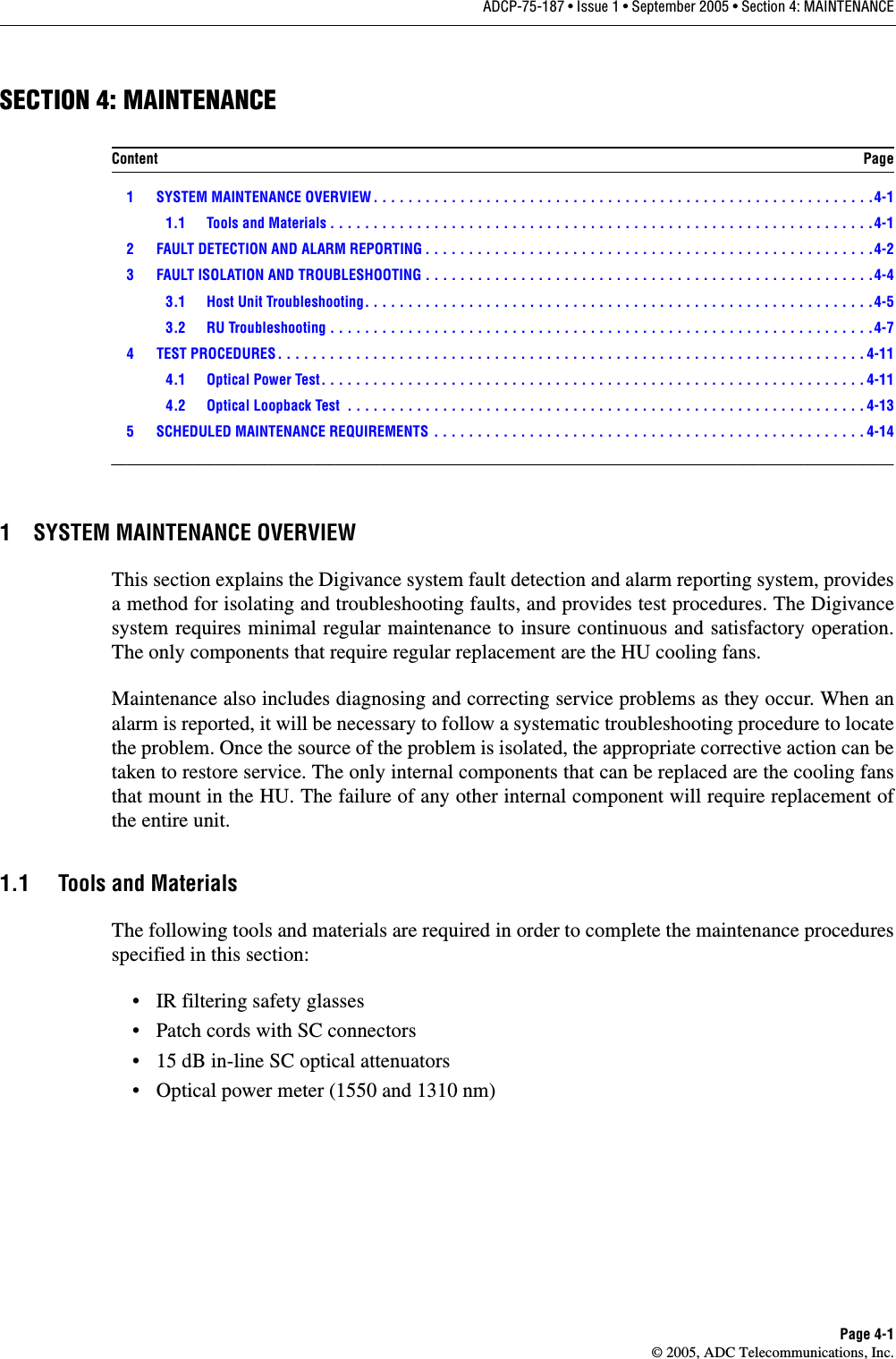ADCP-75-187 • Issue 1 • September 2005 • Section 4: MAINTENANCEPage 4-1© 2005, ADC Telecommunications, Inc.SECTION 4: MAINTENANCE 1 SYSTEM MAINTENANCE OVERVIEW . . . . . . . . . . . . . . . . . . . . . . . . . . . . . . . . . . . . . . . . . . . . . . . . . . . . . . . . . .4-11.1 Tools and Materials . . . . . . . . . . . . . . . . . . . . . . . . . . . . . . . . . . . . . . . . . . . . . . . . . . . . . . . . . . . . . . .4-12 FAULT DETECTION AND ALARM REPORTING . . . . . . . . . . . . . . . . . . . . . . . . . . . . . . . . . . . . . . . . . . . . . . . . . . . .4-23 FAULT ISOLATION AND TROUBLESHOOTING . . . . . . . . . . . . . . . . . . . . . . . . . . . . . . . . . . . . . . . . . . . . . . . . . . . .4-43.1 Host Unit Troubleshooting. . . . . . . . . . . . . . . . . . . . . . . . . . . . . . . . . . . . . . . . . . . . . . . . . . . . . . . . . . .4-53.2 RU Troubleshooting . . . . . . . . . . . . . . . . . . . . . . . . . . . . . . . . . . . . . . . . . . . . . . . . . . . . . . . . . . . . . . .4-74 TEST PROCEDURES . . . . . . . . . . . . . . . . . . . . . . . . . . . . . . . . . . . . . . . . . . . . . . . . . . . . . . . . . . . . . . . . . . . . 4-114.1 Optical Power Test. . . . . . . . . . . . . . . . . . . . . . . . . . . . . . . . . . . . . . . . . . . . . . . . . . . . . . . . . . . . . . . 4-114.2 Optical Loopback Test  . . . . . . . . . . . . . . . . . . . . . . . . . . . . . . . . . . . . . . . . . . . . . . . . . . . . . . . . . . . . 4-135 SCHEDULED MAINTENANCE REQUIREMENTS  . . . . . . . . . . . . . . . . . . . . . . . . . . . . . . . . . . . . . . . . . . . . . . . . . . 4-14_________________________________________________________________________________________________________1 SYSTEM MAINTENANCE OVERVIEWThis section explains the Digivance system fault detection and alarm reporting system, providesa method for isolating and troubleshooting faults, and provides test procedures. The Digivancesystem requires minimal regular maintenance to insure continuous and satisfactory operation.The only components that require regular replacement are the HU cooling fans.Maintenance also includes diagnosing and correcting service problems as they occur. When analarm is reported, it will be necessary to follow a systematic troubleshooting procedure to locatethe problem. Once the source of the problem is isolated, the appropriate corrective action can betaken to restore service. The only internal components that can be replaced are the cooling fansthat mount in the HU. The failure of any other internal component will require replacement ofthe entire unit. 1.1 Tools and MaterialsThe following tools and materials are required in order to complete the maintenance proceduresspecified in this section: • IR filtering safety glasses• Patch cords with SC connectors• 15 dB in-line SC optical attenuators• Optical power meter (1550 and 1310 nm)Content Page