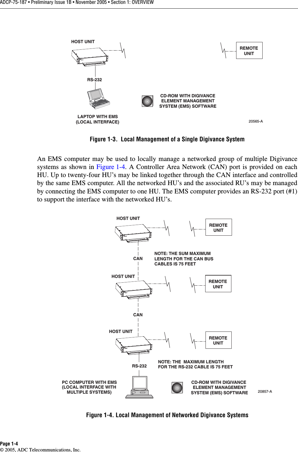 ADCP-75-187 • Preliminary Issue 1B • November 2005 • Section 1: OVERVIEWPage 1-4© 2005, ADC Telecommunications, Inc.Figure 1-3.  Local Management of a Single Digivance SystemAn EMS computer may be used to locally manage a networked group of multiple Digivancesystems as shown in Figure 1-4. A Controller Area Network (CAN) port is provided on eachHU. Up to twenty-four HU’s may be linked together through the CAN interface and controlledby the same EMS computer. All the networked HU’s and the associated RU’s may be managedby connecting the EMS computer to one HU. The EMS computer provides an RS-232 port (#1)to support the interface with the networked HU’s. Figure 1-4. Local Management of Networked Digivance SystemsHOST UNITLAPTOP WITH EMS(LOCAL INTERFACE)20565-ACD-ROM WITH DIGIVANCEELEMENT MANAGEMENTSYSTEM (EMS) SOFTWAREREMOTEUNITRS-232PC COMPUTER WITH EMS(LOCAL INTERFACE WITHMULTIPLE SYSTEMS)HOST UNITHOST UNITHOST UNITRS-23220857-ACD-ROM WITH DIGIVANCE ELEMENT MANAGEMENTSYSTEM (EMS) SOFTWARECANCANREMOTEUNITREMOTEUNITREMOTEUNITNOTE: THE  MAXIMUM LENGTHFOR THE RS-232 CABLE IS 75 FEETNOTE: THE SUM MAXIMUMLENGTH FOR THE CAN BUSCABLES IS 75 FEET