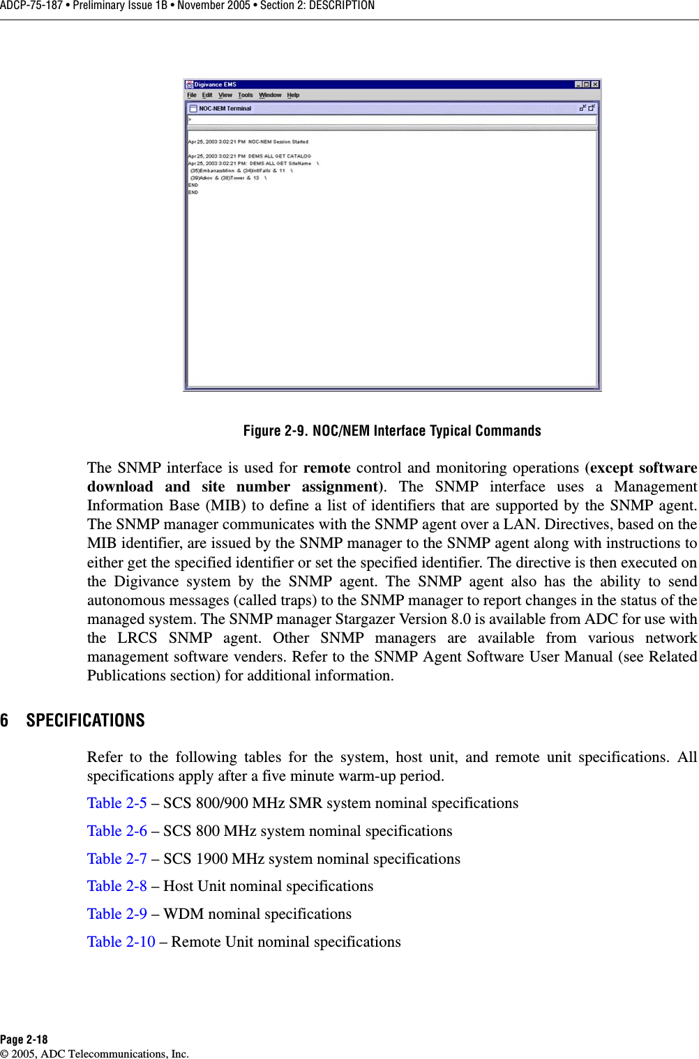 ADCP-75-187 • Preliminary Issue 1B • November 2005 • Section 2: DESCRIPTIONPage 2-18© 2005, ADC Telecommunications, Inc.Figure 2-9. NOC/NEM Interface Typical CommandsThe SNMP interface is used for remote control and monitoring operations (except softwaredownload and site number assignment). The SNMP interface uses a ManagementInformation Base (MIB) to define a list of identifiers that are supported by the SNMP agent.The SNMP manager communicates with the SNMP agent over a LAN. Directives, based on theMIB identifier, are issued by the SNMP manager to the SNMP agent along with instructions toeither get the specified identifier or set the specified identifier. The directive is then executed onthe Digivance system by the SNMP agent. The SNMP agent also has the ability to sendautonomous messages (called traps) to the SNMP manager to report changes in the status of themanaged system. The SNMP manager Stargazer Version 8.0 is available from ADC for use withthe LRCS SNMP agent. Other SNMP managers are available from various networkmanagement software venders. Refer to the SNMP Agent Software User Manual (see RelatedPublications section) for additional information. 6 SPECIFICATIONSRefer to the following tables for the system, host unit, and remote unit specifications. Allspecifications apply after a five minute warm-up period. Table 2-5 – SCS 800/900 MHz SMR system nominal specificationsTable 2-6 – SCS 800 MHz system nominal specificationsTable 2-7 – SCS 1900 MHz system nominal specificationsTable 2-8 – Host Unit nominal specificationsTable 2-9 – WDM nominal specificationsTable 2-10 – Remote Unit nominal specifications